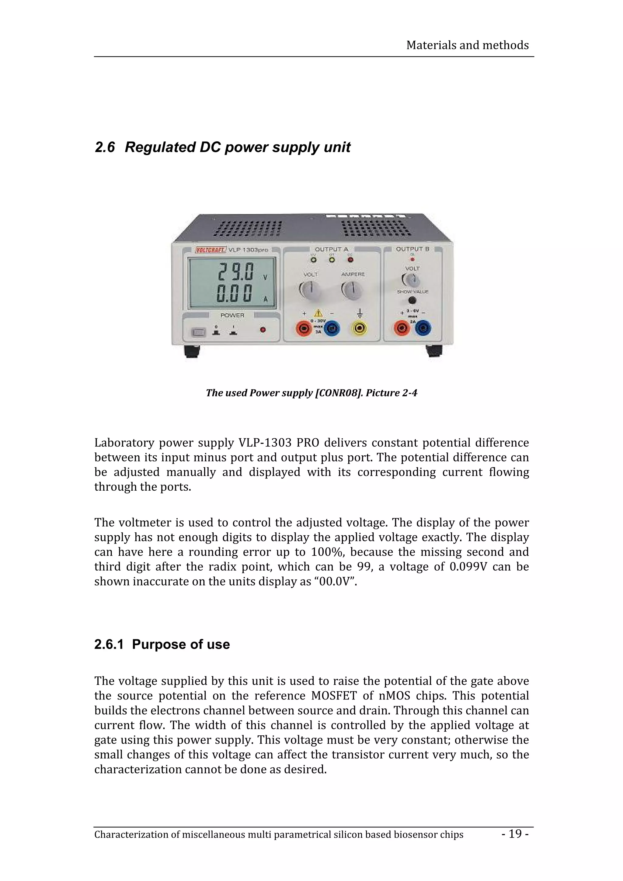 Materials and methods




2.6 Regulated DC power supply unit




                        The used Power supply [CONR08]. Picture 2-4



Laboratory power supply VLP-1303 PRO delivers constant potential difference
between its input minus port and output plus port. The potential difference can
be adjusted manually and displayed with its corresponding current flowing
through the ports.

The voltmeter is used to control the adjusted voltage. The display of the power
supply has not enough digits to display the applied voltage exactly. The display
can have here a rounding error up to 100%, because the missing second and
third digit after the radix point, which can be 99, a voltage of 0.099V can be
shown inaccurate on the units display as “00.0V”.




2.6.1 Purpose of use

The voltage supplied by this unit is used to raise the potential of the gate above
the source potential on the reference MOSFET of nMOS chips. This potential
builds the electrons channel between source and drain. Through this channel can
current flow. The width of this channel is controlled by the applied voltage at
gate using this power supply. This voltage must be very constant; otherwise the
small changes of this voltage can affect the transistor current very much, so the
characterization cannot be done as desired.




Characterization of miscellaneous multi parametrical silicon based biosensor chips   - 19 -
 