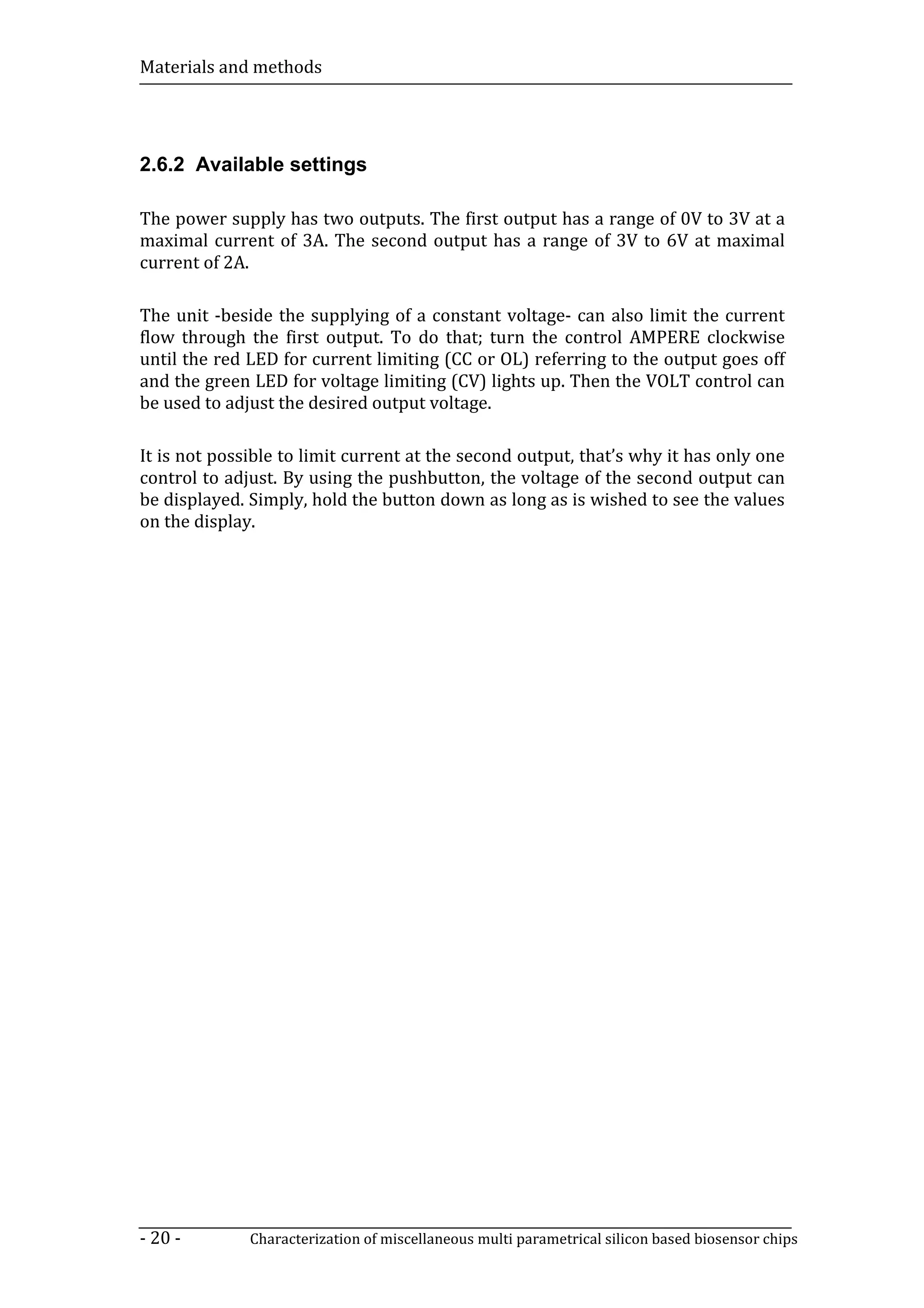 Materials and methods




2.6.2 Available settings

The power supply has two outputs. The first output has a range of 0V to 3V at a
maximal current of 3A. The second output has a range of 3V to 6V at maximal
current of 2A.

The unit -beside the supplying of a constant voltage- can also limit the current
flow through the first output. To do that; turn the control AMPERE clockwise
until the red LED for current limiting (CC or OL) referring to the output goes off
and the green LED for voltage limiting (CV) lights up. Then the VOLT control can
be used to adjust the desired output voltage.

It is not possible to limit current at the second output, that’s why it has only one
control to adjust. By using the pushbutton, the voltage of the second output can
be displayed. Simply, hold the button down as long as is wished to see the values
on the display.




- 20 -        Characterization of miscellaneous multi parametrical silicon based biosensor chips
 