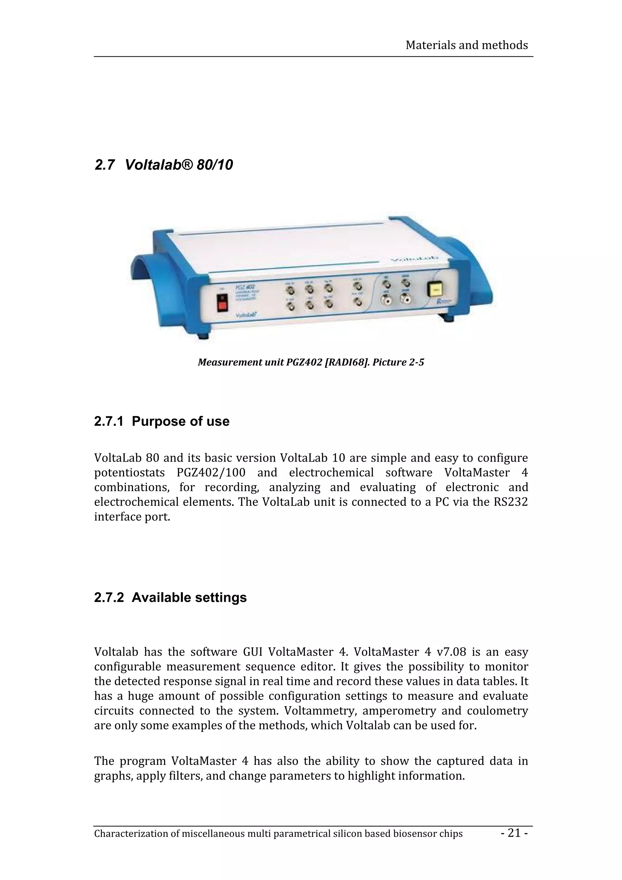 Materials and methods




2.7 Voltalab® 80/10




                       Measurement unit PGZ402 [RADI68]. Picture 2-5




2.7.1 Purpose of use

VoltaLab 80 and its basic version VoltaLab 10 are simple and easy to configure
potentiostats PGZ402/100 and electrochemical software VoltaMaster 4
combinations, for recording, analyzing and evaluating of electronic and
electrochemical elements. The VoltaLab unit is connected to a PC via the RS232
interface port.




2.7.2 Available settings


Voltalab has the software GUI VoltaMaster 4. VoltaMaster 4 v7.08 is an easy
configurable measurement sequence editor. It gives the possibility to monitor
the detected response signal in real time and record these values in data tables. It
has a huge amount of possible configuration settings to measure and evaluate
circuits connected to the system. Voltammetry, amperometry and coulometry
are only some examples of the methods, which Voltalab can be used for.

The program VoltaMaster 4 has also the ability to show the captured data in
graphs, apply filters, and change parameters to highlight information.



Characterization of miscellaneous multi parametrical silicon based biosensor chips   - 21 -
 