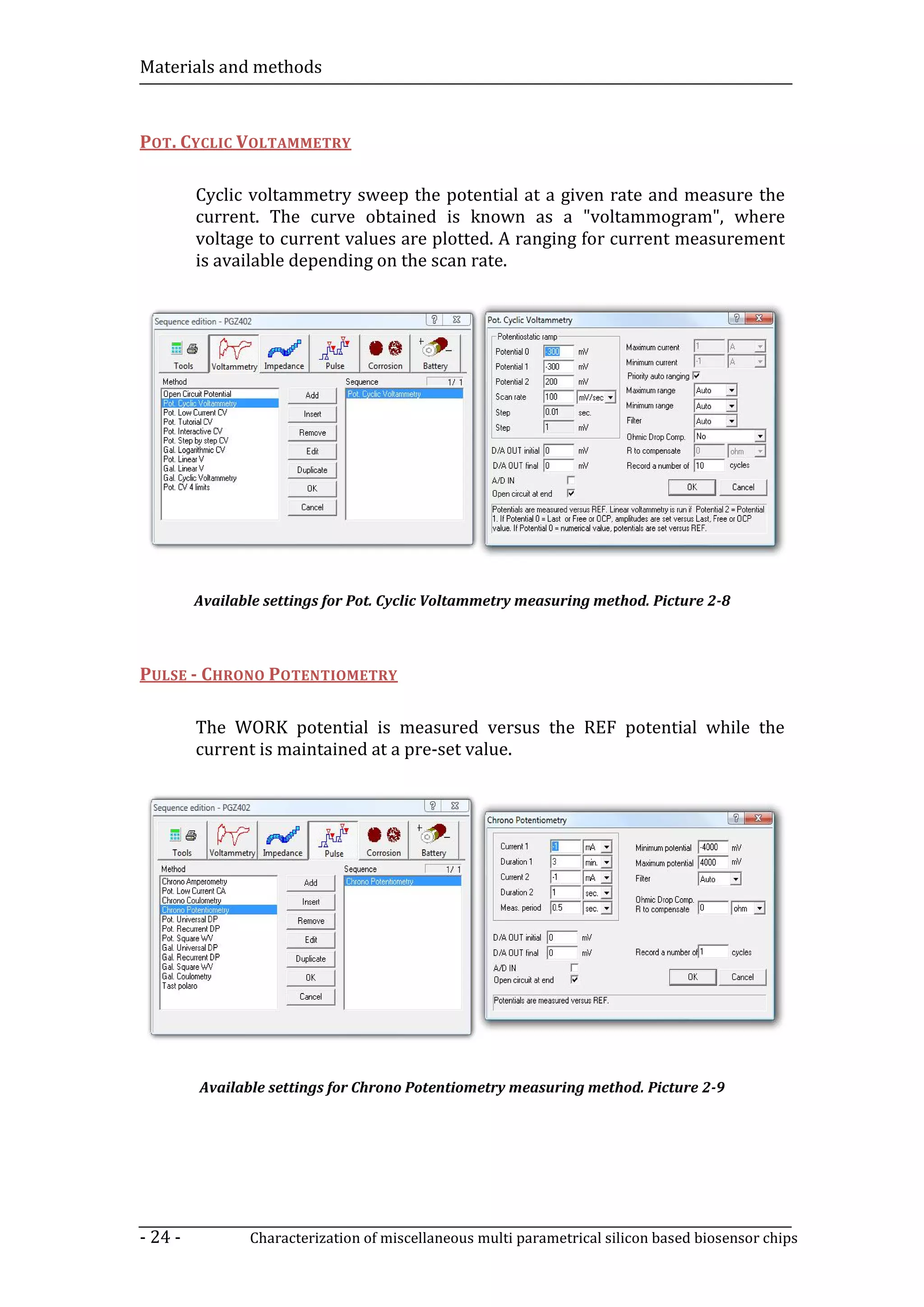 Materials and methods



POT. CYCLIC VOLTAMMETRY

         Cyclic voltammetry sweep the potential at a given rate and measure the
         current. The curve obtained is known as a "voltammogram", where
         voltage to current values are plotted. A ranging for current measurement
         is available depending on the scan rate.




         Available settings for Pot. Cyclic Voltammetry measuring method. Picture 2-8



PULSE - CHRONO POTENTIOMETRY

         The WORK potential is measured versus the REF potential while the
         current is maintained at a pre-set value.




         Available settings for Chrono Potentiometry measuring method. Picture 2-9




- 24 -          Characterization of miscellaneous multi parametrical silicon based biosensor chips
 