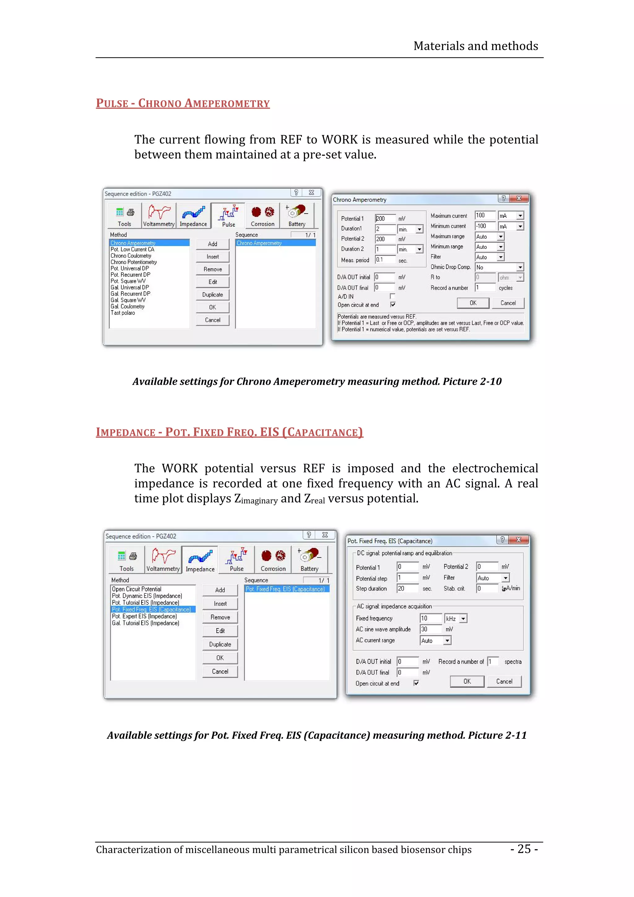 Materials and methods



PULSE - CHRONO AMEPEROMETRY

        The current flowing from REF to WORK is measured while the potential
        between them maintained at a pre-set value.




        Available settings for Chrono Ameperometry measuring method. Picture 2-10



IMPEDANCE - POT. FIXED FREQ. EIS (CAPACITANCE)

        The WORK potential versus REF is imposed and the electrochemical
        impedance is recorded at one fixed frequency with an AC signal. A real
        time plot displays Zimaginary and Zreal versus potential.




  Available settings for Pot. Fixed Freq. EIS (Capacitance) measuring method. Picture 2-11




Characterization of miscellaneous multi parametrical silicon based biosensor chips    - 25 -
 