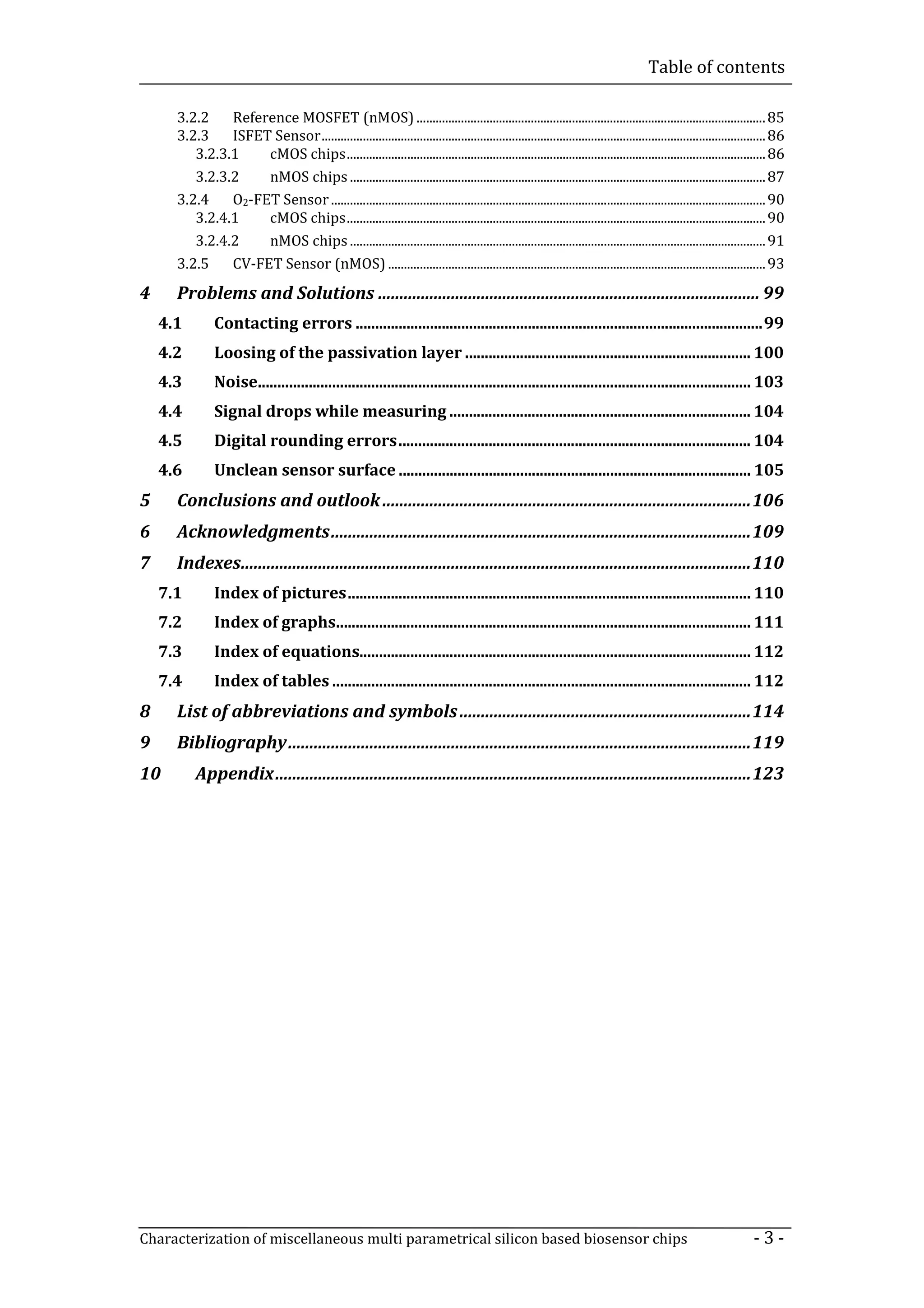 Table of contents

      3.2.2    Reference MOSFET (nMOS) .............................................................................................................. 85
      3.2.3    ISFET Sensor ............................................................................................................................................ 86
         3.2.3.1    cMOS chips .................................................................................................................................... 86
         3.2.3.2    nMOS chips ................................................................................................................................... 87
      3.2.4    O2-FET Sensor ......................................................................................................................................... 90
         3.2.4.1    cMOS chips .................................................................................................................................... 90
         3.2.4.2    nMOS chips ................................................................................................................................... 91
      3.2.5    CV-FET Sensor (nMOS) ....................................................................................................................... 93
4     Problems and Solutions ......................................................................................... 99
    4.1         Contacting errors ........................................................................................................ 99
    4.2         Loosing of the passivation layer ......................................................................... 100
    4.3         Noise.............................................................................................................................. 103
    4.4         Signal drops while measuring ............................................................................. 104
    4.5         Digital rounding errors .......................................................................................... 104
    4.6         Unclean sensor surface .......................................................................................... 105
5     Conclusions and outlook ...................................................................................... 106
6     Acknowledgments .................................................................................................. 109
7     Indexes....................................................................................................................... 110
    7.1         Index of pictures ....................................................................................................... 110
    7.2         Index of graphs.......................................................................................................... 111
    7.3         Index of equations.................................................................................................... 112
    7.4         Index of tables ........................................................................................................... 112
8     List of abbreviations and symbols .................................................................... 114
9     Bibliography ............................................................................................................ 119
10         Appendix ............................................................................................................... 123




Characterization of miscellaneous multi parametrical silicon based biosensor chips                                                                                -3-
 
