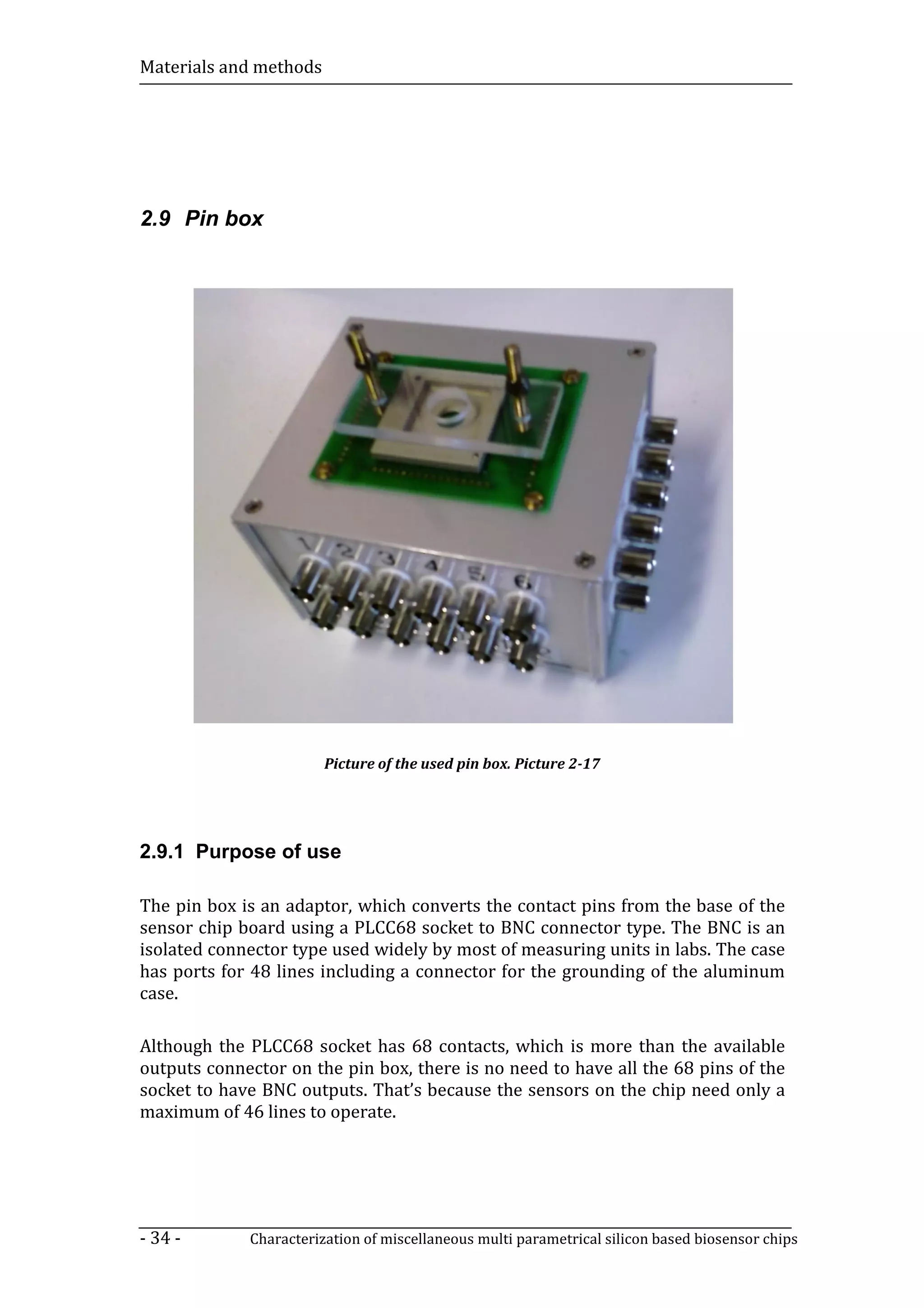 Materials and methods




2.9 Pin box




                        Picture of the used pin box. Picture 2-17




2.9.1 Purpose of use

The pin box is an adaptor, which converts the contact pins from the base of the
sensor chip board using a PLCC68 socket to BNC connector type. The BNC is an
isolated connector type used widely by most of measuring units in labs. The case
has ports for 48 lines including a connector for the grounding of the aluminum
case.

Although the PLCC68 socket has 68 contacts, which is more than the available
outputs connector on the pin box, there is no need to have all the 68 pins of the
socket to have BNC outputs. That’s because the sensors on the chip need only a
maximum of 46 lines to operate.




- 34 -       Characterization of miscellaneous multi parametrical silicon based biosensor chips
 