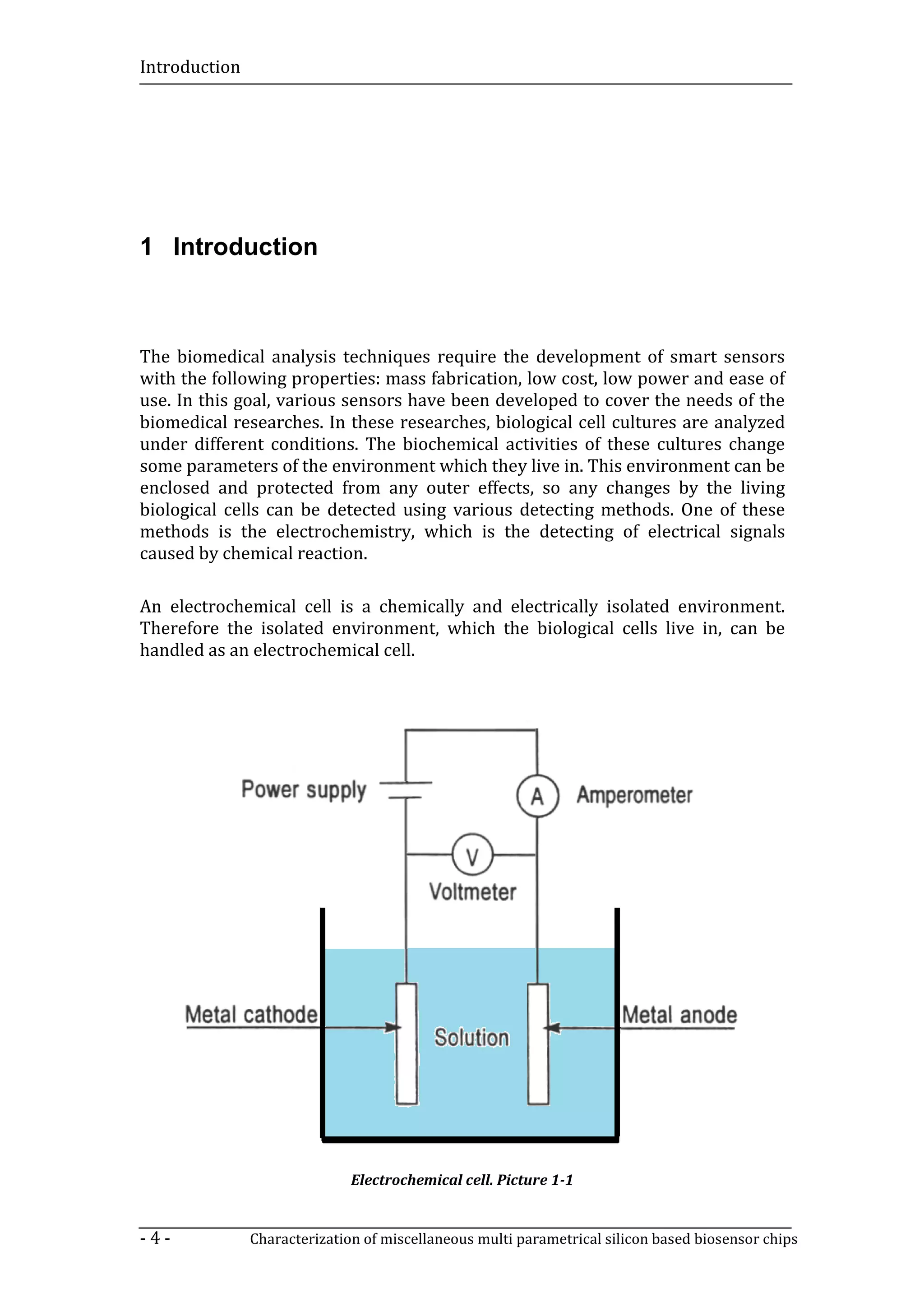 Introduction




1 Introduction



The biomedical analysis techniques require the development of smart sensors
with the following properties: mass fabrication, low cost, low power and ease of
use. In this goal, various sensors have been developed to cover the needs of the
biomedical researches. In these researches, biological cell cultures are analyzed
under different conditions. The biochemical activities of these cultures change
some parameters of the environment which they live in. This environment can be
enclosed and protected from any outer effects, so any changes by the living
biological cells can be detected using various detecting methods. One of these
methods is the electrochemistry, which is the detecting of electrical signals
caused by chemical reaction.

An electrochemical cell is a chemically and electrically isolated environment.
Therefore the isolated environment, which the biological cells live in, can be
handled as an electrochemical cell.




                              Electrochemical cell. Picture 1-1


-4-            Characterization of miscellaneous multi parametrical silicon based biosensor chips
 