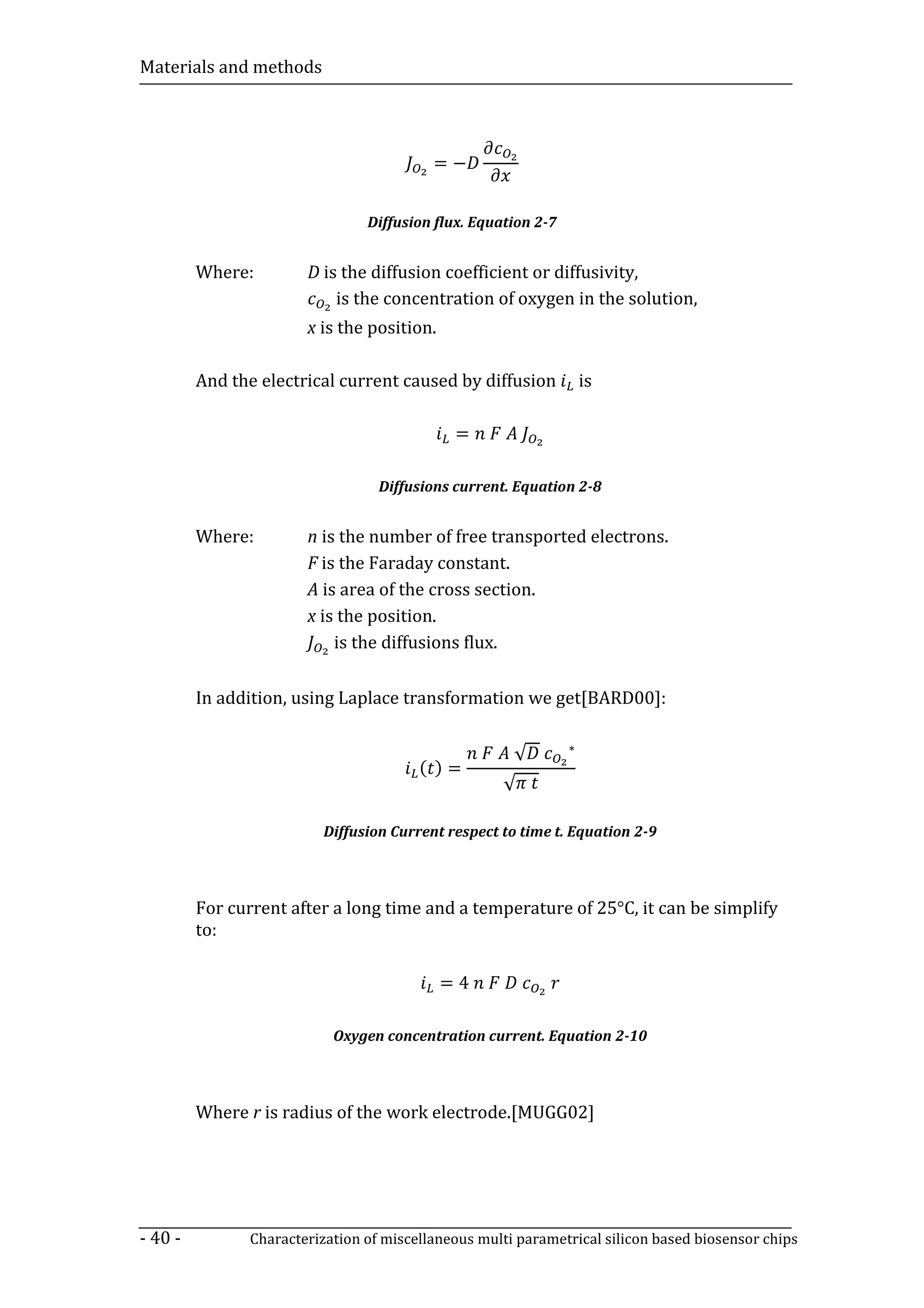 Materials and methods




                                          =−


                                Diffusion flux. Equation 2-7


         Where:        D is the diffusion coefficient or diffusivity,
                           is the concentration of oxygen in the solution,
                       x is the position.

         And the electrical current caused by diffusion            is

                                             =

                                  Diffusions current. Equation 2-8


         Where:        n is the number of free transported electrons.
                       F is the Faraday constant.
                       A is area of the cross section.
                       x is the position.
                           is the diffusions flux.

         In addition, using Laplace transformation we get[BARD00]:


                                                      √        ∗
                                        ( )=
                                                    √

                          Diffusion Current respect to time t. Equation 2-9




         For current after a long time and a temperature of 25°C, it can be simplify
         to:

                                            =4

                           Oxygen concentration current. Equation 2-10



         Where r is radius of the work electrode.[MUGG02]




- 40 -         Characterization of miscellaneous multi parametrical silicon based biosensor chips
 