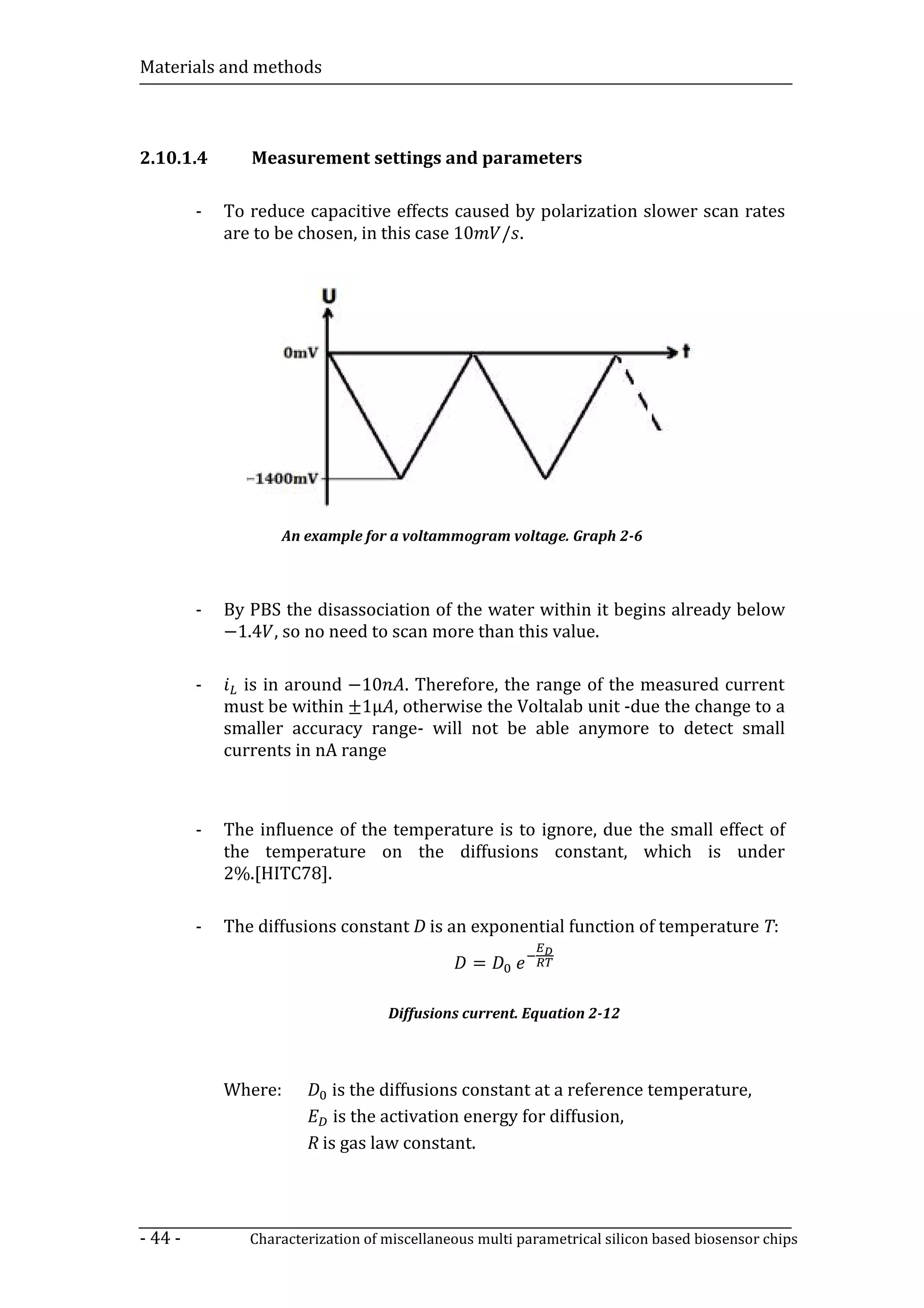 Materials and methods



2.10.1.4        Measurement settings and parameters



             are to be chosen, in this case 10 / .
         -   To reduce capacitive effects caused by polarization slower scan rates




                    An example for a voltammogram voltage. Graph 2-6




             −1.4 , so no need to scan more than this value.
         -   By PBS the disassociation of the water within it begins already below



               is in around −10 . Therefore, the range of the measured current
             must be within ±1µ , otherwise the Voltalab unit -due the change to a
         -

             smaller accuracy range- will not be able anymore to detect small
             currents in nA range



         -   The influence of the temperature is to ignore, due the small effect of
             the temperature on the diffusions constant, which is under
             2%.[HITC78].



                                                 =
         -   The diffusions constant D is an exponential function of temperature T:



                                    Diffusions current. Equation 2-12



             Where:         is the diffusions constant at a reference temperature,
                            is the activation energy for diffusion,
                        R is gas law constant.




- 44 -          Characterization of miscellaneous multi parametrical silicon based biosensor chips
 