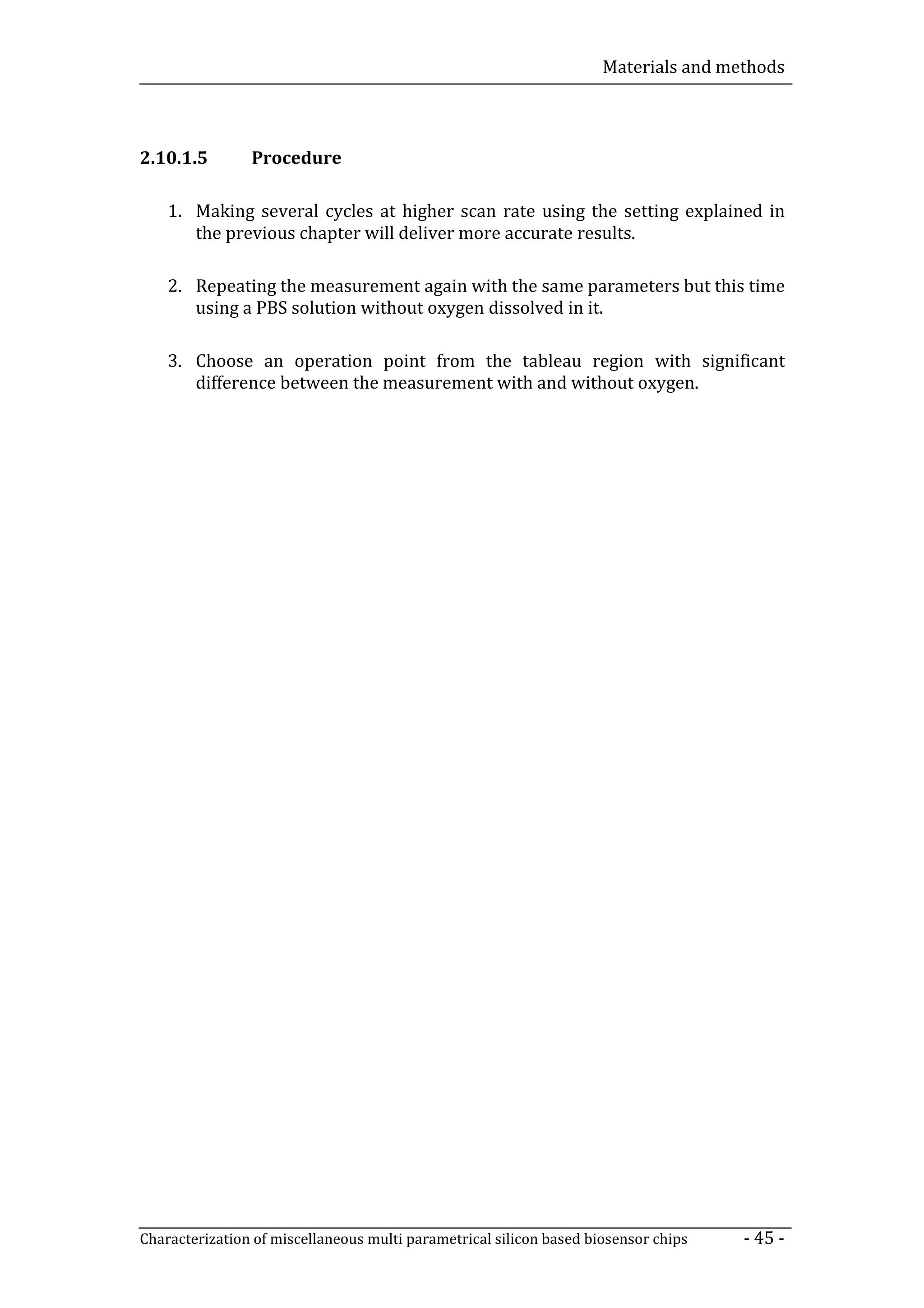 Materials and methods



2.10.1.5        Procedure

    1. Making several cycles at higher scan rate using the setting explained in
       the previous chapter will deliver more accurate results.

    2. Repeating the measurement again with the same parameters but this time
       using a PBS solution without oxygen dissolved in it.

    3. Choose an operation point from the tableau region with significant
       difference between the measurement with and without oxygen.




Characterization of miscellaneous multi parametrical silicon based biosensor chips   - 45 -
 