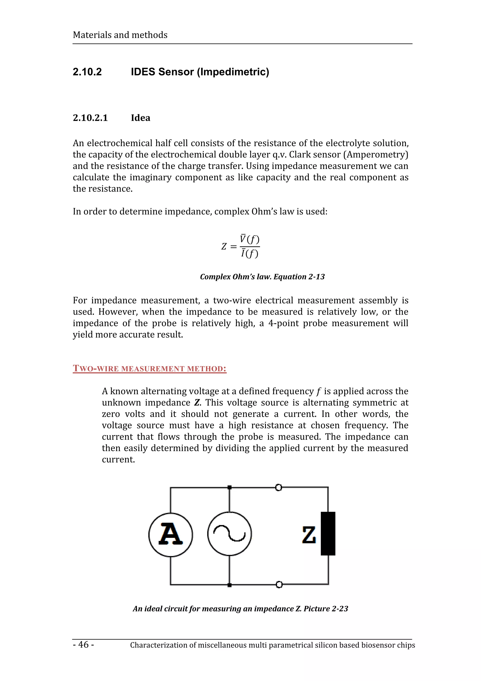 Materials and methods


2.10.2         IDES Sensor (Impedimetric)



2.10.2.1       Idea

An electrochemical half cell consists of the resistance of the electrolyte solution,
the capacity of the electrochemical double layer q.v. Clark sensor (Amperometry)
and the resistance of the charge transfer. Using impedance measurement we can
calculate the imaginary component as like capacity and the real component as
the resistance.

In order to determine impedance, complex Ohm’s law is used:

                                                  ( )
                                           =
                                                ̅
                                                ( )

                                   Complex Ohm’s law. Equation 2-13

For impedance measurement, a two-wire electrical measurement assembly is
used. However, when the impedance to be measured is relatively low, or the
impedance of the probe is relatively high, a 4-point probe measurement will
yield more accurate result.


TWO-WIRE MEASUREMENT METHOD:

         A known alternating voltage at a defined frequency is applied across the
         unknown impedance Z. This voltage source is alternating symmetric at
         zero volts and it should not generate a current. In other words, the
         voltage source must have a high resistance at chosen frequency. The
         current that flows through the probe is measured. The impedance can
         then easily determined by dividing the applied current by the measured
         current.




                An ideal circuit for measuring an impedance Z. Picture 2-23



- 46 -         Characterization of miscellaneous multi parametrical silicon based biosensor chips
 