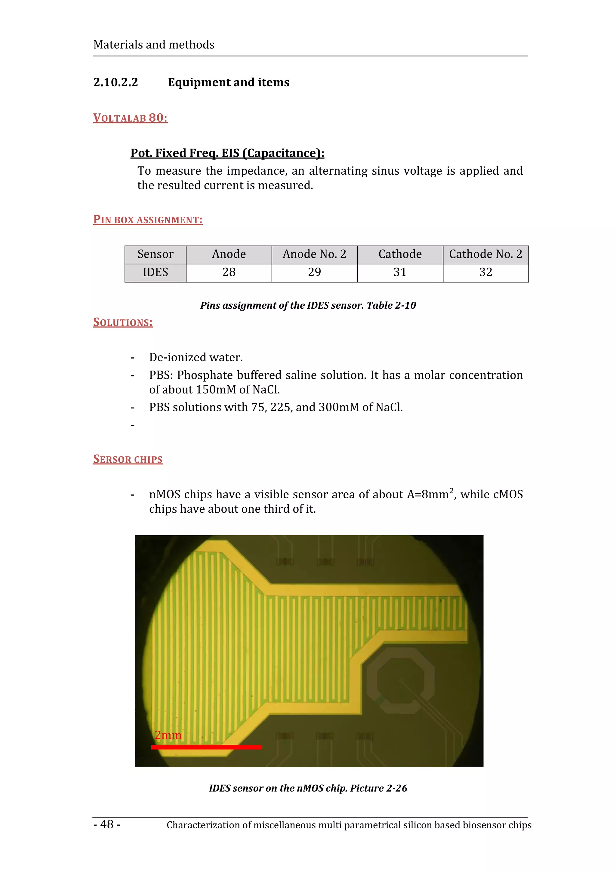 Materials and methods


2.10.2.2          Equipment and items

VOLTALAB 80:

         Pot. Fixed Freq. EIS (Capacitance):
          To measure the impedance, an alternating sinus voltage is applied and
          the resulted current is measured.

PIN BOX ASSIGNMENT:

             Sensor        Anode           Anode No. 2          Cathode         Cathode No. 2
              IDES          28                 29                 31                 32

                        Pins assignment of the IDES sensor. Table 2-10
SOLUTIONS:

         -    De-ionized water.
         -    PBS: Phosphate buffered saline solution. It has a molar concentration
              of about 150mM of NaCl.
         -    PBS solutions with 75, 225, and 300mM of NaCl.
         -

SERSOR CHIPS

         -    nMOS chips have a visible sensor area of about A=8mm², while cMOS
              chips have about one third of it.




               2mm



                          IDES sensor on the nMOS chip. Picture 2-26


- 48 -           Characterization of miscellaneous multi parametrical silicon based biosensor chips
 