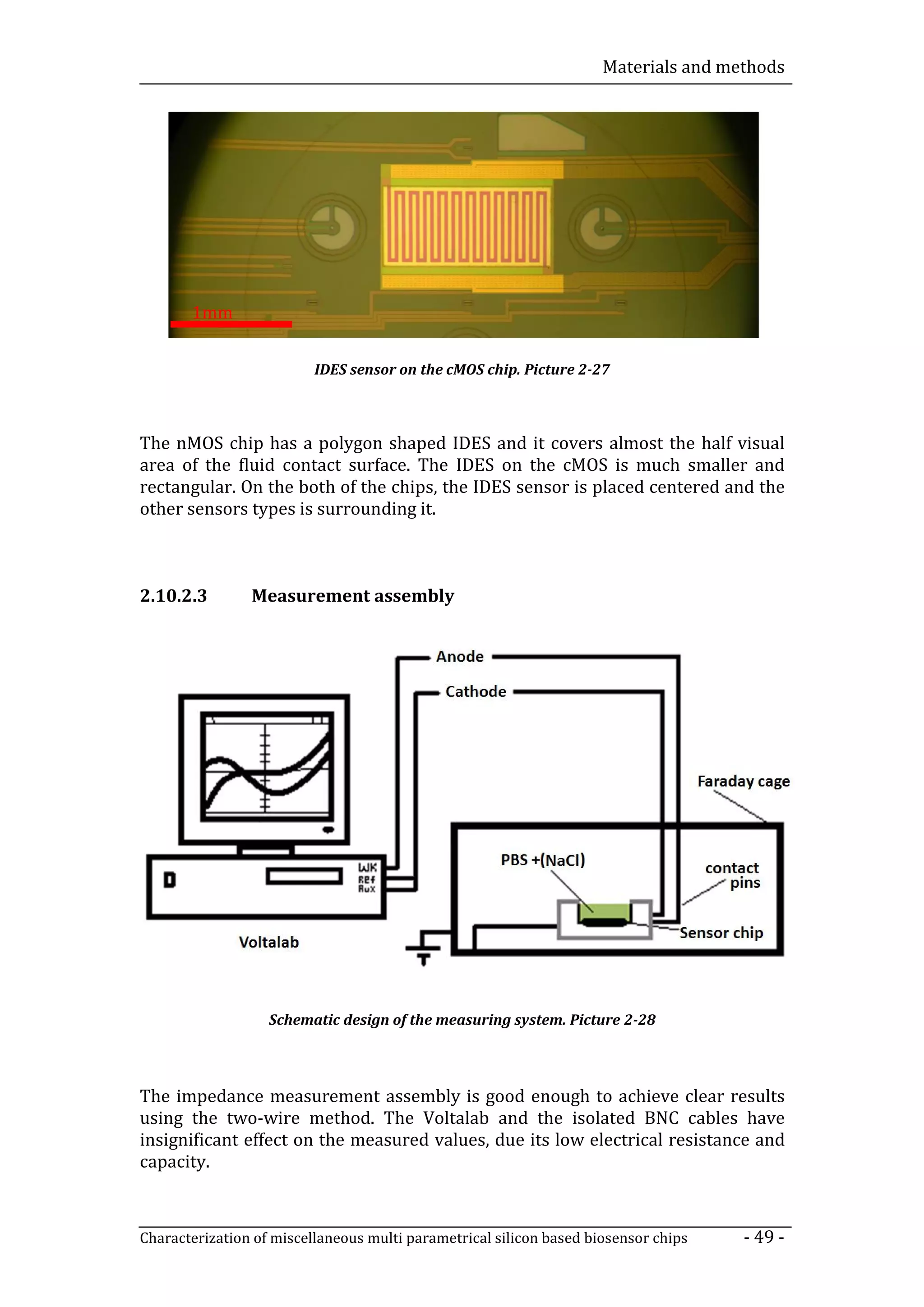 Materials and methods




       1mm


                          IDES sensor on the cMOS chip. Picture 2-27



The nMOS chip has a polygon shaped IDES and it covers almost the half visual
area of the fluid contact surface. The IDES on the cMOS is much smaller and
rectangular. On the both of the chips, the IDES sensor is placed centered and the
other sensors types is surrounding it.



2.10.2.3        Measurement assembly




                   Schematic design of the measuring system. Picture 2-28



The impedance measurement assembly is good enough to achieve clear results
using the two-wire method. The Voltalab and the isolated BNC cables have
insignificant effect on the measured values, due its low electrical resistance and
capacity.



Characterization of miscellaneous multi parametrical silicon based biosensor chips   - 49 -
 