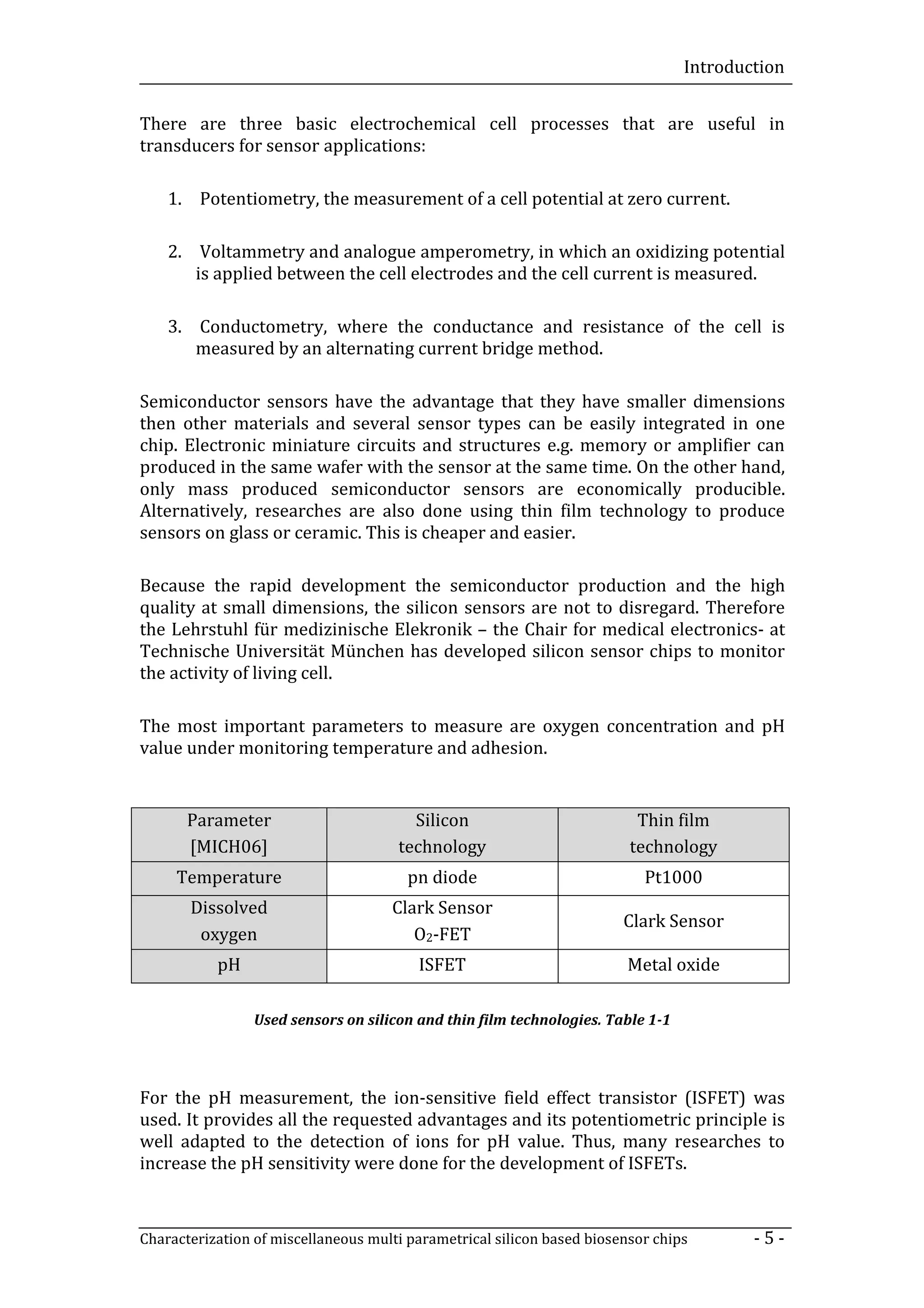 Introduction


There are three basic electrochemical cell processes that are useful in
transducers for sensor applications:

    1. Potentiometry, the measurement of a cell potential at zero current.

    2. Voltammetry and analogue amperometry, in which an oxidizing potential
       is applied between the cell electrodes and the cell current is measured.

    3. Conductometry, where the conductance and resistance of the cell is
       measured by an alternating current bridge method.

Semiconductor sensors have the advantage that they have smaller dimensions
then other materials and several sensor types can be easily integrated in one
chip. Electronic miniature circuits and structures e.g. memory or amplifier can
produced in the same wafer with the sensor at the same time. On the other hand,
only mass produced semiconductor sensors are economically producible.
Alternatively, researches are also done using thin film technology to produce
sensors on glass or ceramic. This is cheaper and easier.

Because the rapid development the semiconductor production and the high
quality at small dimensions, the silicon sensors are not to disregard. Therefore
the Lehrstuhl für medizinische Elekronik – the Chair for medical electronics- at
Technische Universität München has developed silicon sensor chips to monitor
the activity of living cell.

The most important parameters to measure are oxygen concentration and pH
value under monitoring temperature and adhesion.


       Parameter                        Silicon                           Thin film
       [MICH06]                       technology                         technology
     Temperature                        pn diode                           Pt1000
       Dissolved                     Clark Sensor
                                                                        Clark Sensor
        oxygen                          O2-FET
           pH                            ISFET                          Metal oxide

                 Used sensors on silicon and thin film technologies. Table 1-1




For the pH measurement, the ion-sensitive field effect transistor (ISFET) was
used. It provides all the requested advantages and its potentiometric principle is
well adapted to the detection of ions for pH value. Thus, many researches to
increase the pH sensitivity were done for the development of ISFETs.



Characterization of miscellaneous multi parametrical silicon based biosensor chips       -5-
 