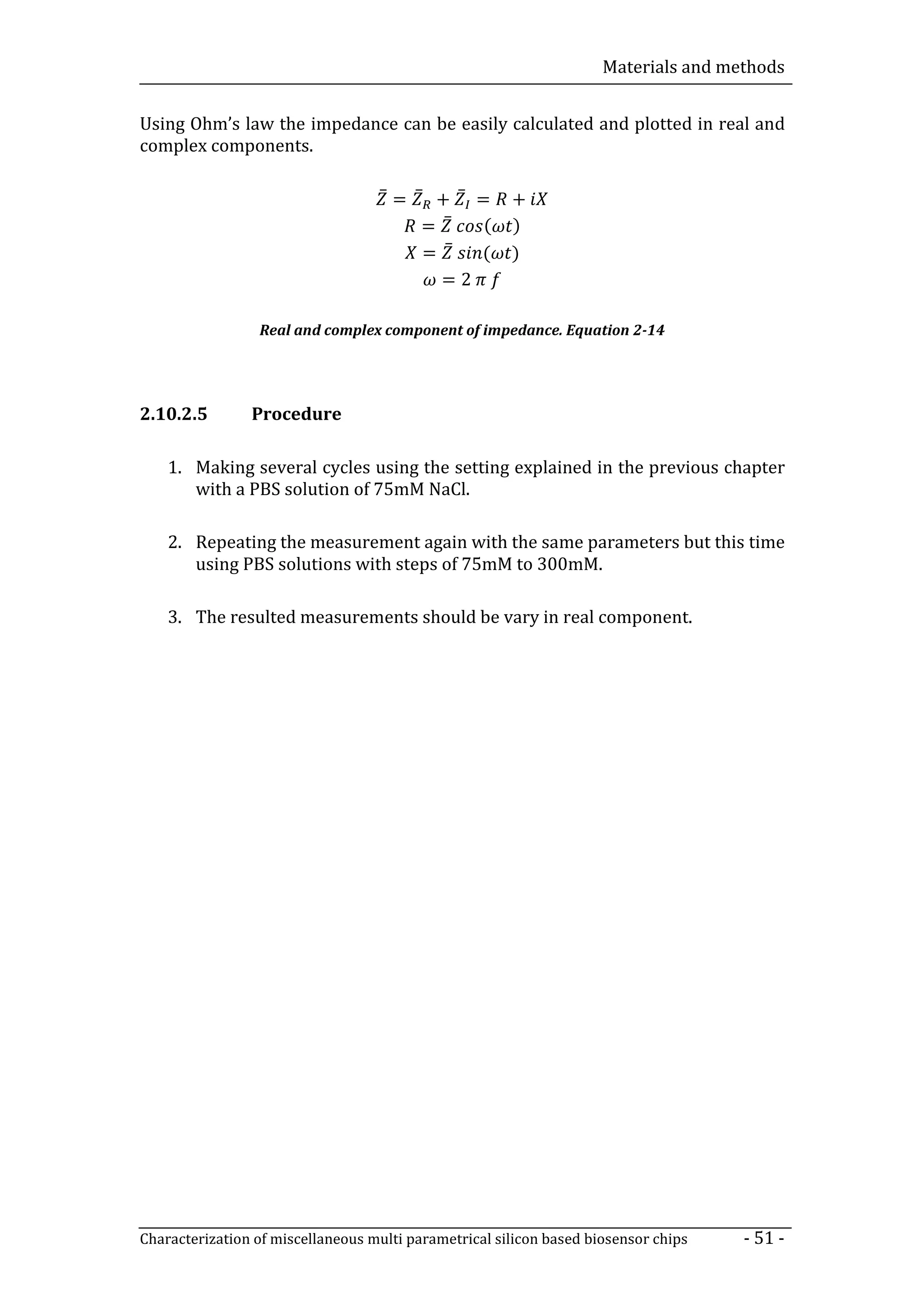Materials and methods


Using Ohm’s law the impedance can be easily calculated and plotted in real and
complex components.

                                    ̅= ̅ + ̅ =         +
                                       = ̅    (        )
                                       = ̅   (         )
                                         =2

                 Real and complex component of impedance. Equation 2-14




2.10.2.5        Procedure

    1. Making several cycles using the setting explained in the previous chapter
       with a PBS solution of 75mM NaCl.

    2. Repeating the measurement again with the same parameters but this time
       using PBS solutions with steps of 75mM to 300mM.

    3. The resulted measurements should be vary in real component.




Characterization of miscellaneous multi parametrical silicon based biosensor chips   - 51 -
 