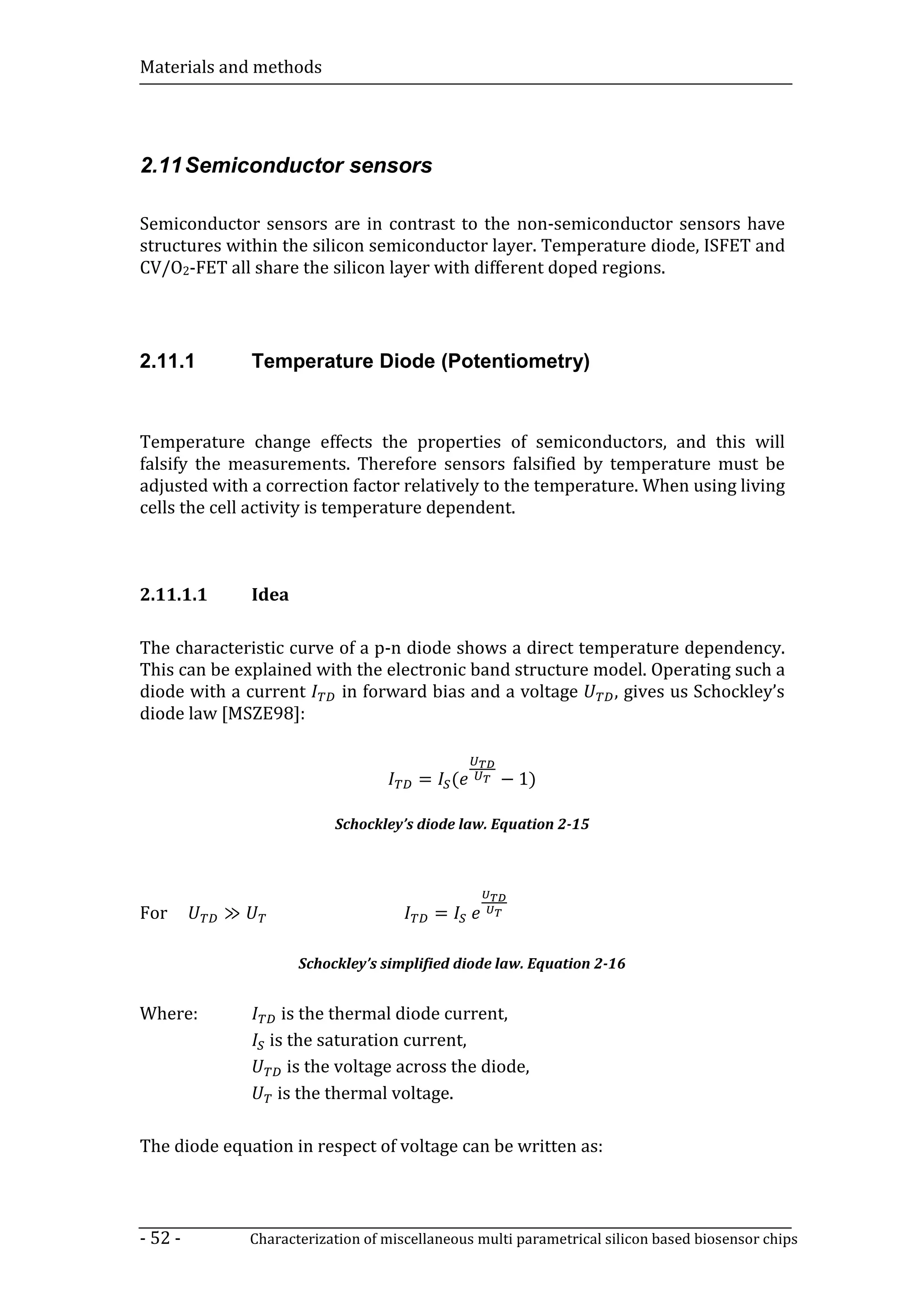 Materials and methods




2.11 Semiconductor sensors

Semiconductor sensors are in contrast to the non-semiconductor sensors have
structures within the silicon semiconductor layer. Temperature diode, ISFET and
CV/O2-FET all share the silicon layer with different doped regions.




2.11.1         Temperature Diode (Potentiometry)


Temperature change effects the properties of semiconductors, and this will
falsify the measurements. Therefore sensors falsified by temperature must be
adjusted with a correction factor relatively to the temperature. When using living
cells the cell activity is temperature dependent.



2.11.1.1       Idea

The characteristic curve of a p-n diode shows a direct temperature dependency.
This can be explained with the electronic band structure model. Operating such a
diode with a current     in forward bias and a voltage     , gives us Schockley’s
diode law [MSZE98]:


                                        =       (   − 1)

                           Schockley’s diode law. Equation 2-15




For        ≫                                =

                      Schockley’s simplified diode law. Equation 2-16


Where:             is the thermal diode current,
                 is the saturation current,
                    is the voltage across the diode,
                  is the thermal voltage.

The diode equation in respect of voltage can be written as:



- 52 -         Characterization of miscellaneous multi parametrical silicon based biosensor chips
 