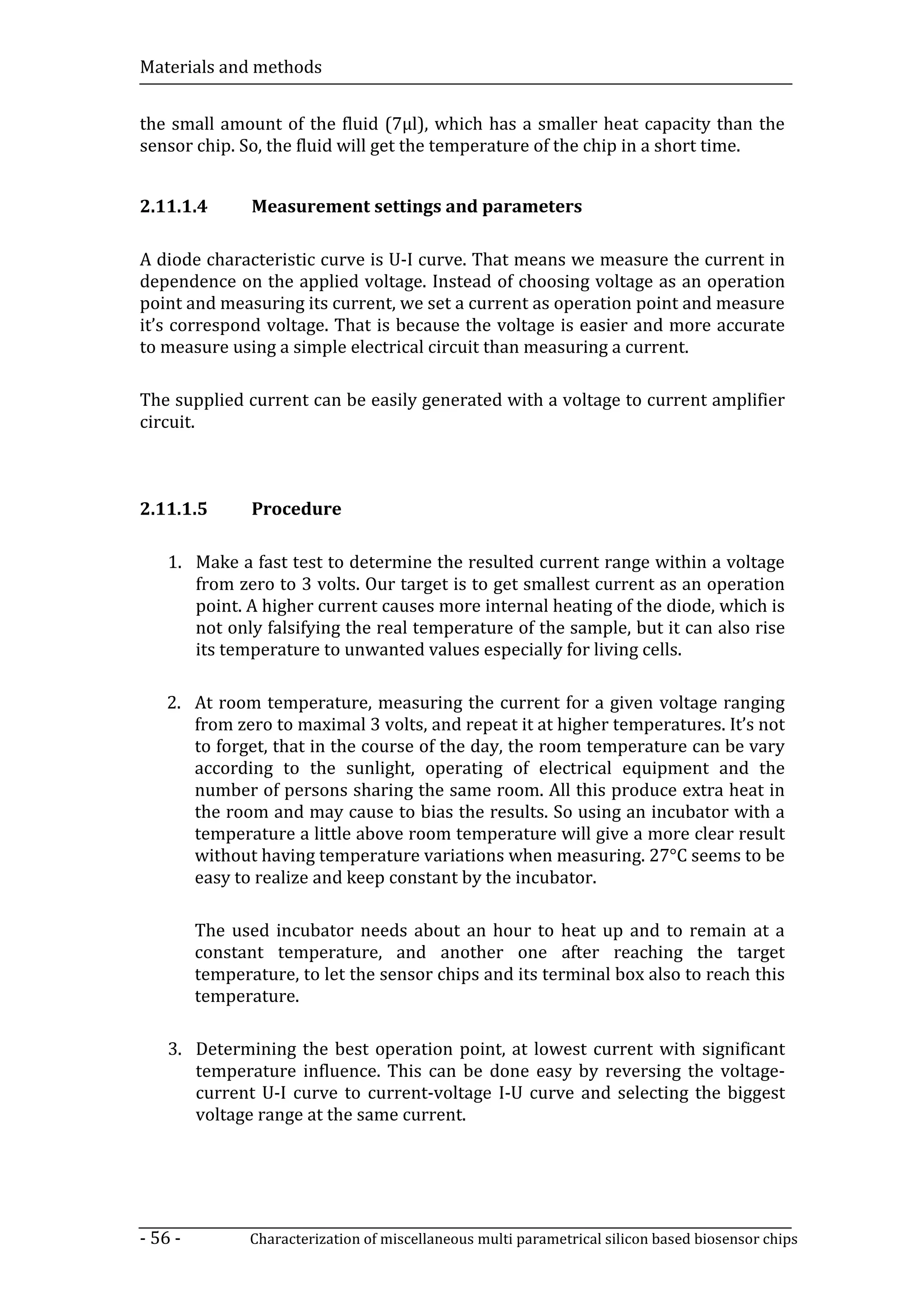 Materials and methods


the small amount of the fluid (7µl), which has a smaller heat capacity than the
sensor chip. So, the fluid will get the temperature of the chip in a short time.


2.11.1.4        Measurement settings and parameters

A diode characteristic curve is U-I curve. That means we measure the current in
dependence on the applied voltage. Instead of choosing voltage as an operation
point and measuring its current, we set a current as operation point and measure
it’s correspond voltage. That is because the voltage is easier and more accurate
to measure using a simple electrical circuit than measuring a current.

The supplied current can be easily generated with a voltage to current amplifier
circuit.



2.11.1.5        Procedure

    1. Make a fast test to determine the resulted current range within a voltage
       from zero to 3 volts. Our target is to get smallest current as an operation
       point. A higher current causes more internal heating of the diode, which is
       not only falsifying the real temperature of the sample, but it can also rise
       its temperature to unwanted values especially for living cells.

   2. At room temperature, measuring the current for a given voltage ranging
      from zero to maximal 3 volts, and repeat it at higher temperatures. It’s not
      to forget, that in the course of the day, the room temperature can be vary
      according to the sunlight, operating of electrical equipment and the
      number of persons sharing the same room. All this produce extra heat in
      the room and may cause to bias the results. So using an incubator with a
      temperature a little above room temperature will give a more clear result
      without having temperature variations when measuring. 27°C seems to be
      easy to realize and keep constant by the incubator.

         The used incubator needs about an hour to heat up and to remain at a
         constant temperature, and another one after reaching the target
         temperature, to let the sensor chips and its terminal box also to reach this
         temperature.

    3. Determining the best operation point, at lowest current with significant
       temperature influence. This can be done easy by reversing the voltage-
       current U-I curve to current-voltage I-U curve and selecting the biggest
       voltage range at the same current.




- 56 -          Characterization of miscellaneous multi parametrical silicon based biosensor chips
 