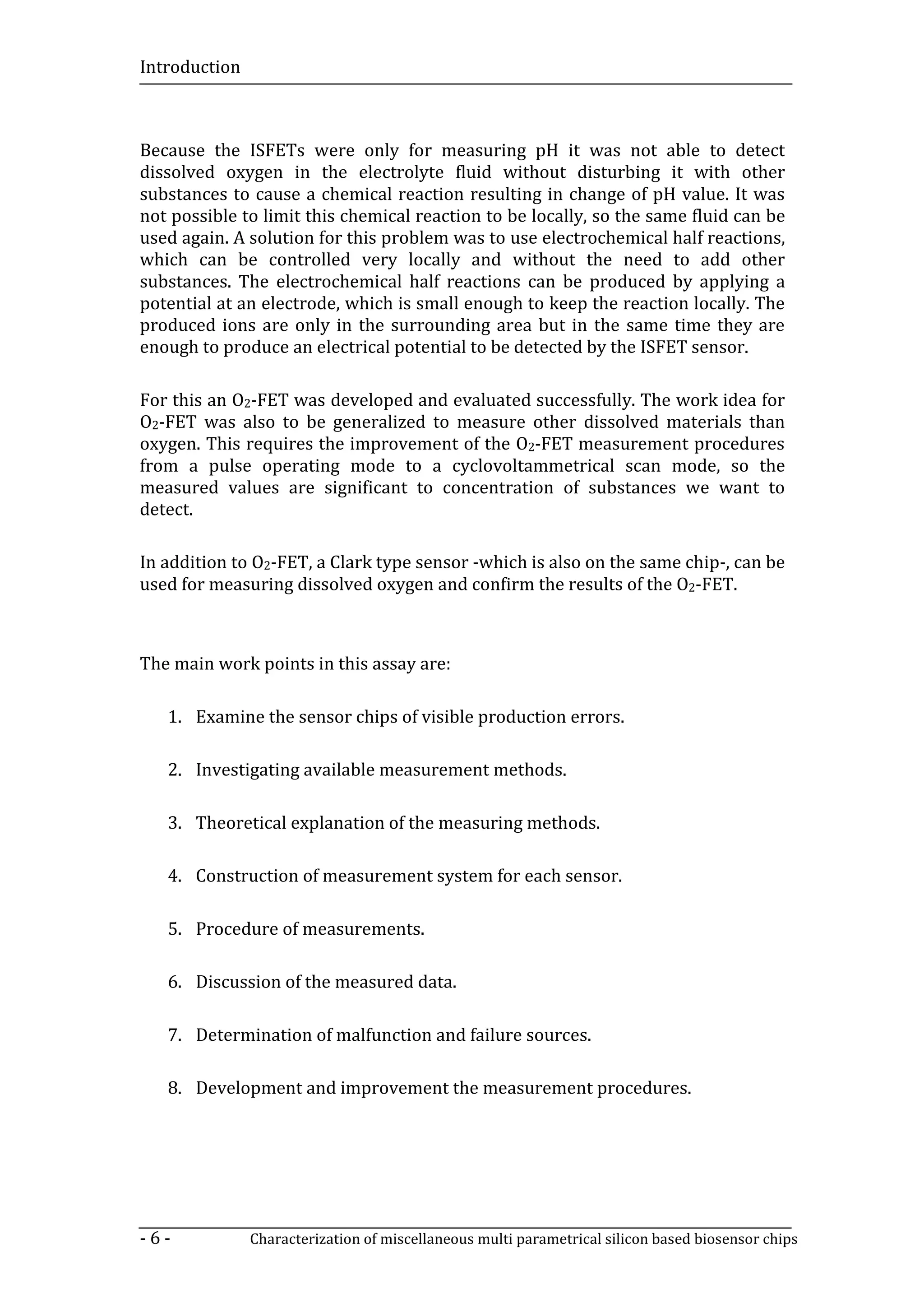Introduction



Because the ISFETs were only for measuring pH it was not able to detect
dissolved oxygen in the electrolyte fluid without disturbing it with other
substances to cause a chemical reaction resulting in change of pH value. It was
not possible to limit this chemical reaction to be locally, so the same fluid can be
used again. A solution for this problem was to use electrochemical half reactions,
which can be controlled very locally and without the need to add other
substances. The electrochemical half reactions can be produced by applying a
potential at an electrode, which is small enough to keep the reaction locally. The
produced ions are only in the surrounding area but in the same time they are
enough to produce an electrical potential to be detected by the ISFET sensor.

For this an O2-FET was developed and evaluated successfully. The work idea for
O2-FET was also to be generalized to measure other dissolved materials than
oxygen. This requires the improvement of the O2-FET measurement procedures
from a pulse operating mode to a cyclovoltammetrical scan mode, so the
measured values are significant to concentration of substances we want to
detect.

In addition to O2-FET, a Clark type sensor -which is also on the same chip-, can be
used for measuring dissolved oxygen and confirm the results of the O2-FET.



The main work points in this assay are:

   1. Examine the sensor chips of visible production errors.

   2. Investigating available measurement methods.

   3. Theoretical explanation of the measuring methods.

   4. Construction of measurement system for each sensor.

   5. Procedure of measurements.

   6. Discussion of the measured data.

   7. Determination of malfunction and failure sources.

   8. Development and improvement the measurement procedures.




-6-            Characterization of miscellaneous multi parametrical silicon based biosensor chips
 