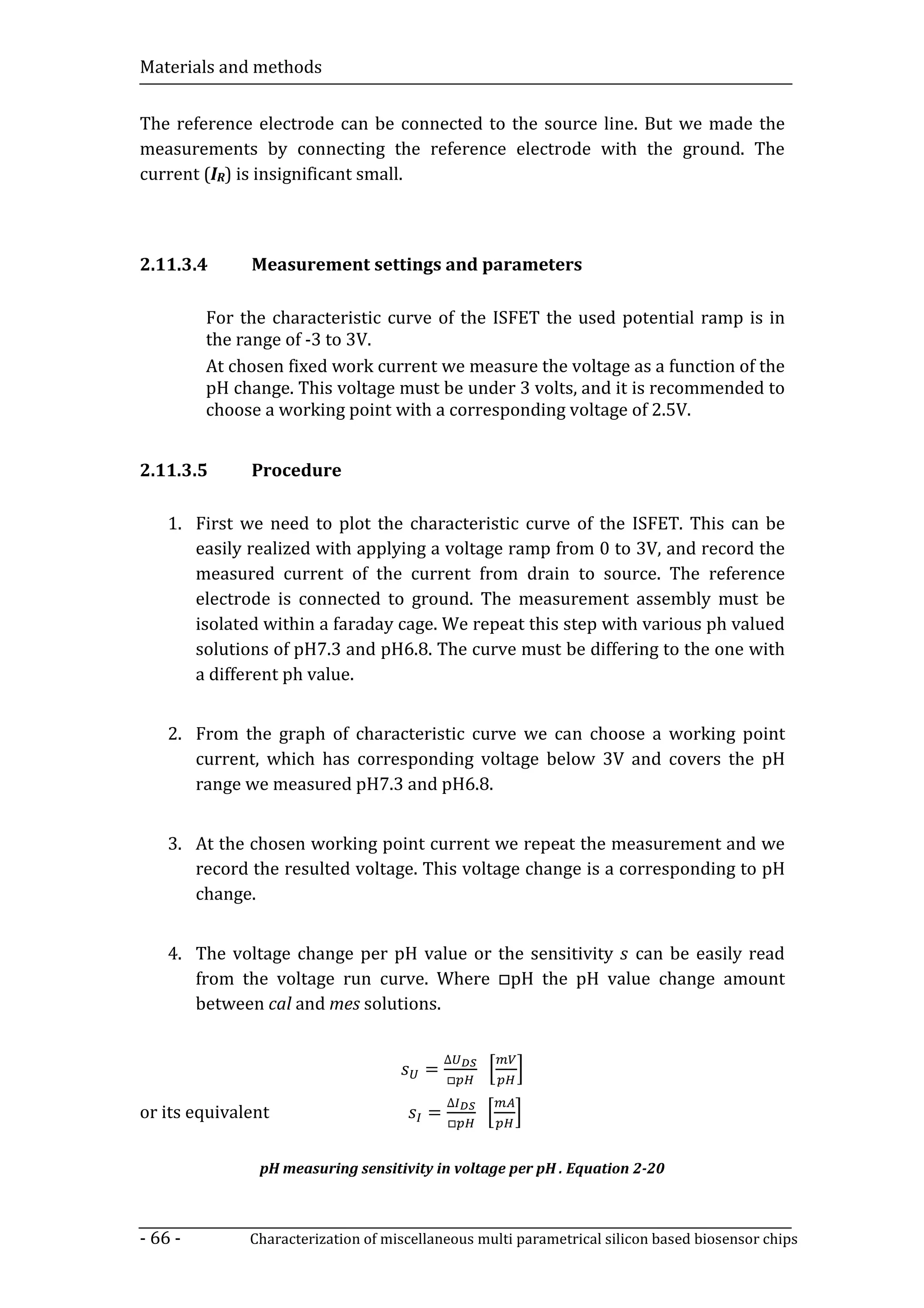 Materials and methods


The reference electrode can be connected to the source line. But we made the
measurements by connecting the reference electrode with the ground. The
current (IR) is insignificant small.



2.11.3.4      Measurement settings and parameters

         For the characteristic curve of the ISFET the used potential ramp is in
         the range of -3 to 3V.
         At chosen fixed work current we measure the voltage as a function of the
         pH change. This voltage must be under 3 volts, and it is recommended to
         choose a working point with a corresponding voltage of 2.5V.


2.11.3.5      Procedure

    1. First we need to plot the characteristic curve of the ISFET. This can be
       easily realized with applying a voltage ramp from 0 to 3V, and record the
       measured current of the current from drain to source. The reference
       electrode is connected to ground. The measurement assembly must be
       isolated within a faraday cage. We repeat this step with various ph valued
       solutions of pH7.3 and pH6.8. The curve must be differing to the one with
       a different ph value.


    2. From the graph of characteristic curve we can choose a working point
       current, which has corresponding voltage below 3V and covers the pH
       range we measured pH7.3 and pH6.8.


    3. At the chosen working point current we repeat the measurement and we
       record the resulted voltage. This voltage change is a corresponding to pH
       change.



       from the voltage run curve. Where □pH the pH value change amount
    4. The voltage change per pH value or the sensitivity can be easily read

       between cal and mes solutions.


                                        =
                                            ∆
                                            □

                                        =
                                            ∆
                                            □
or its equivalent

               pH measuring sensitivity in voltage per pH . Equation 2-20



- 66 -        Characterization of miscellaneous multi parametrical silicon based biosensor chips
 
