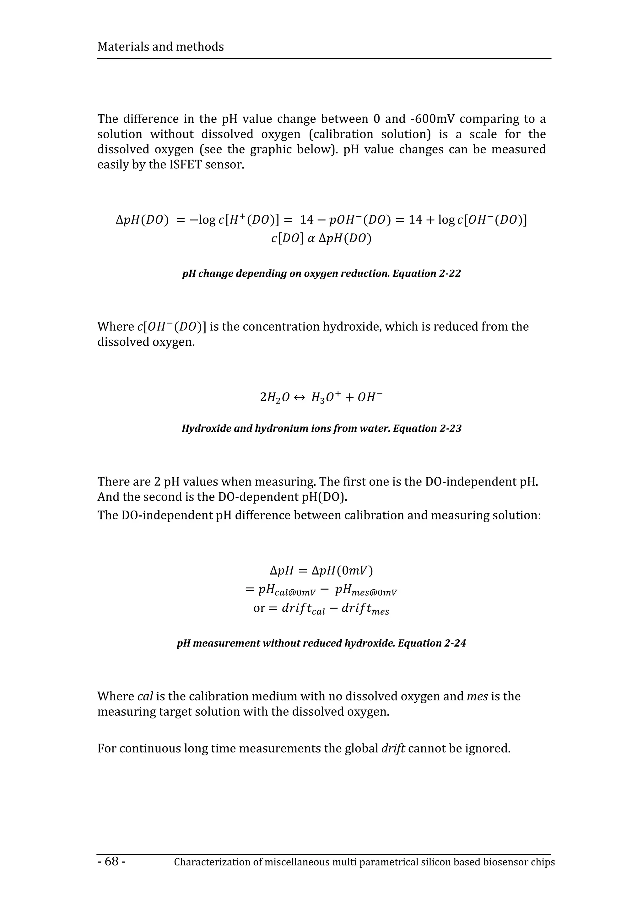 Materials and methods




The difference in the pH value change between 0 and -600mV comparing to a
solution without dissolved oxygen (calibration solution) is a scale for the
dissolved oxygen (see the graphic below). pH value changes can be measured
easily by the ISFET sensor.



   ∆     (   ) = −log [      (       )] = 14 −             (    ) = 14 + log [    (    )]
                                      [ ] ∆            (    )

               pH change depending on oxygen reduction. Equation 2-22



Where c[     ( )] is the concentration hydroxide, which is reduced from the
dissolved oxygen.



                                 2       ↔             +

               Hydroxide and hydronium ions from water. Equation 2-23




There are 2 pH values when measuring. The first one is the DO-independent pH.
And the second is the DO-dependent pH(DO).
The DO-independent pH difference between calibration and measuring solution:



                                     ∆       =∆    (0       )
                             =           @        −         @
                              or =                 −

              pH measurement without reduced hydroxide. Equation 2-24



Where cal is the calibration medium with no dissolved oxygen and mes is the
measuring target solution with the dissolved oxygen.

For continuous long time measurements the global drift cannot be ignored.




- 68 -        Characterization of miscellaneous multi parametrical silicon based biosensor chips
 