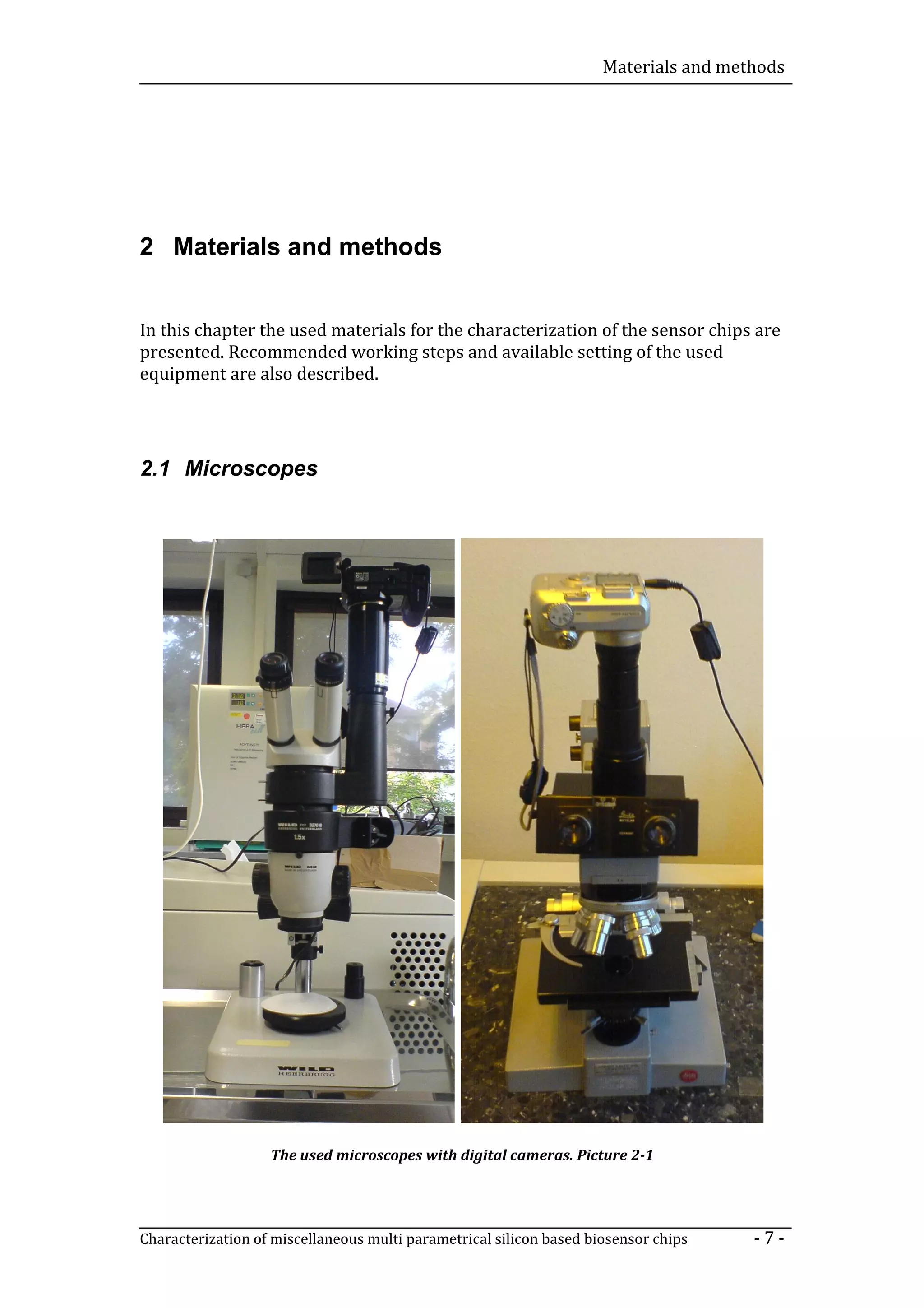 Materials and methods




2 Materials and methods


In this chapter the used materials for the characterization of the sensor chips are
presented. Recommended working steps and available setting of the used
equipment are also described.




2.1 Microscopes




                   The used microscopes with digital cameras. Picture 2-1




Characterization of miscellaneous multi parametrical silicon based biosensor chips    -7-
 