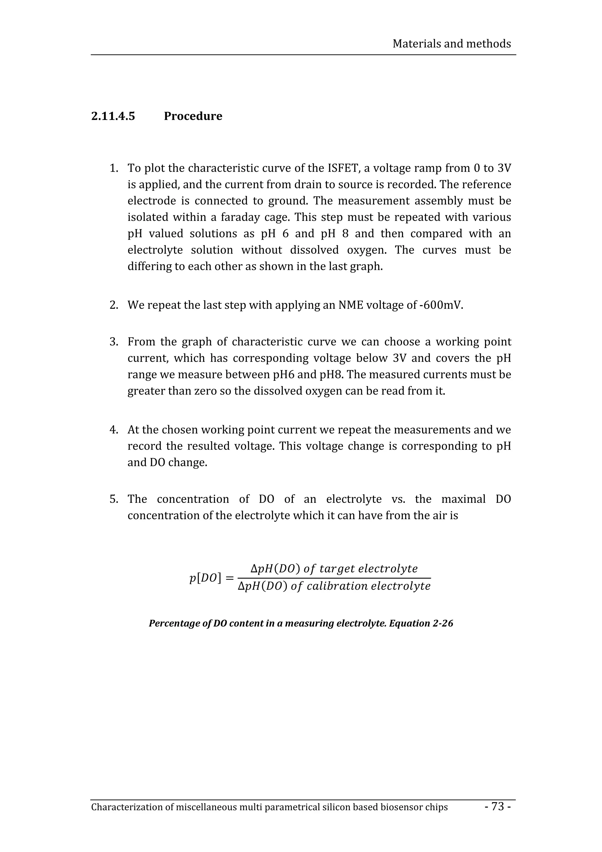 Materials and methods




2.11.4.5        Procedure



    1. To plot the characteristic curve of the ISFET, a voltage ramp from 0 to 3V
       is applied, and the current from drain to source is recorded. The reference
       electrode is connected to ground. The measurement assembly must be
       isolated within a faraday cage. This step must be repeated with various
       pH valued solutions as pH 6 and pH 8 and then compared with an
       electrolyte solution without dissolved oxygen. The curves must be
       differing to each other as shown in the last graph.


    2. We repeat the last step with applying an NME voltage of -600mV.


    3. From the graph of characteristic curve we can choose a working point
       current, which has corresponding voltage below 3V and covers the pH
       range we measure between pH6 and pH8. The measured currents must be
       greater than zero so the dissolved oxygen can be read from it.


    4. At the chosen working point current we repeat the measurements and we
       record the resulted voltage. This voltage change is corresponding to pH
       and DO change.


    5. The concentration of DO of an electrolyte vs. the maximal DO
       concentration of the electrolyte which it can have from the air is



                                      ∆       (       )
                        [    ]=
                                  ∆       (       )


             Percentage of DO content in a measuring electrolyte. Equation 2-26




Characterization of miscellaneous multi parametrical silicon based biosensor chips   - 73 -
 