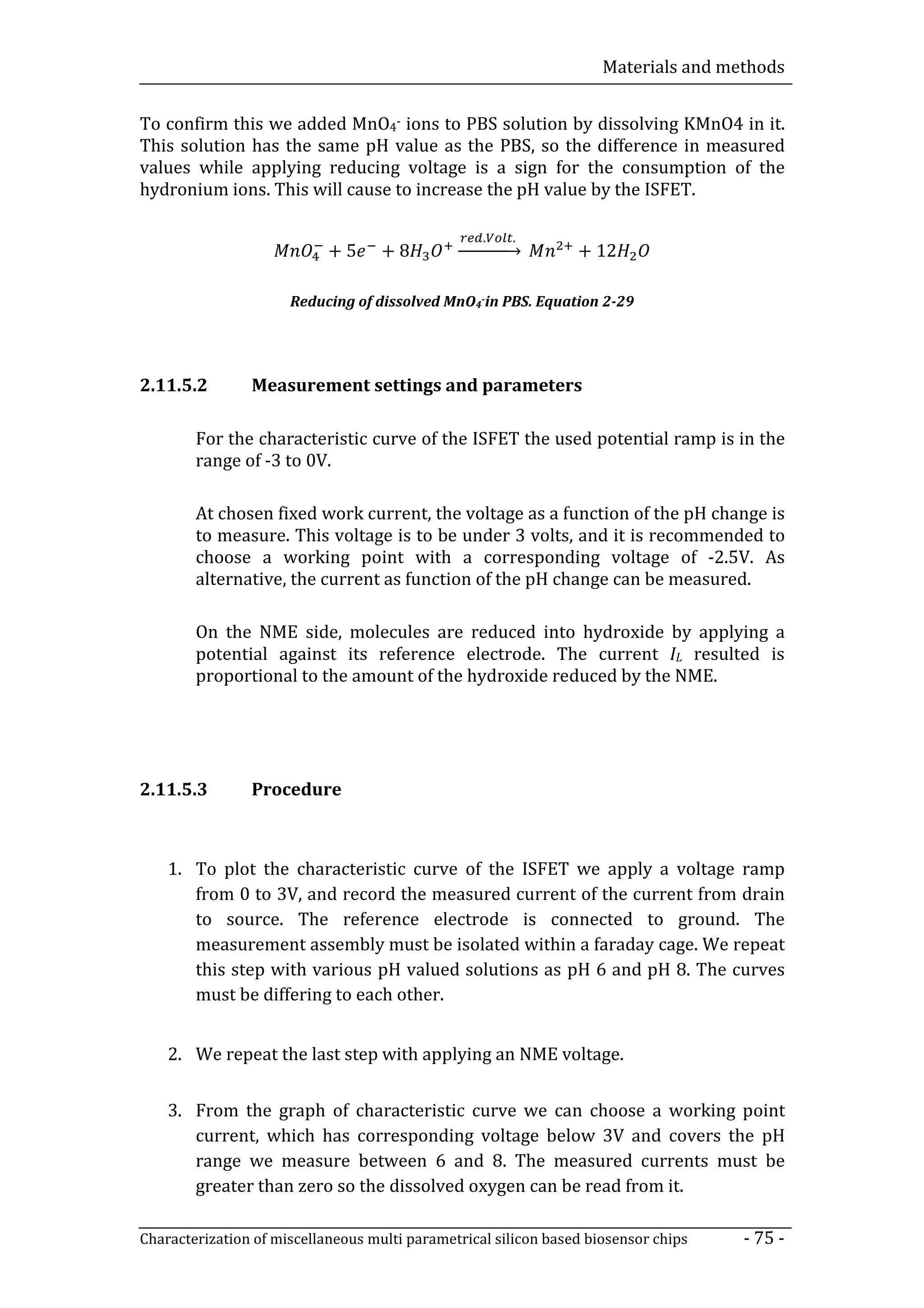 Materials and methods


To confirm this we added MnO4- ions to PBS solution by dissolving KMnO4 in it.
This solution has the same pH value as the PBS, so the difference in measured
values while applying reducing voltage is a sign for the consumption of the
hydronium ions. This will cause to increase the pH value by the ISFET.


                            +5      +8          ⎯⎯⎯⎯⎯⎯           + 12
                                                   .     .



                      Reducing of dissolved MnO4-in PBS. Equation 2-29




2.11.5.2        Measurement settings and parameters

        For the characteristic curve of the ISFET the used potential ramp is in the
        range of -3 to 0V.

        At chosen fixed work current, the voltage as a function of the pH change is
        to measure. This voltage is to be under 3 volts, and it is recommended to
        choose a working point with a corresponding voltage of -2.5V. As
        alternative, the current as function of the pH change can be measured.

        On the NME side, molecules are reduced into hydroxide by applying a
        potential against its reference electrode. The current IL resulted is
        proportional to the amount of the hydroxide reduced by the NME.




2.11.5.3        Procedure



    1. To plot the characteristic curve of the ISFET we apply a voltage ramp
       from 0 to 3V, and record the measured current of the current from drain
       to source. The reference electrode is connected to ground. The
       measurement assembly must be isolated within a faraday cage. We repeat
       this step with various pH valued solutions as pH 6 and pH 8. The curves
       must be differing to each other.


    2. We repeat the last step with applying an NME voltage.


    3. From the graph of characteristic curve we can choose a working point
       current, which has corresponding voltage below 3V and covers the pH
       range we measure between 6 and 8. The measured currents must be
       greater than zero so the dissolved oxygen can be read from it.

Characterization of miscellaneous multi parametrical silicon based biosensor chips   - 75 -
 