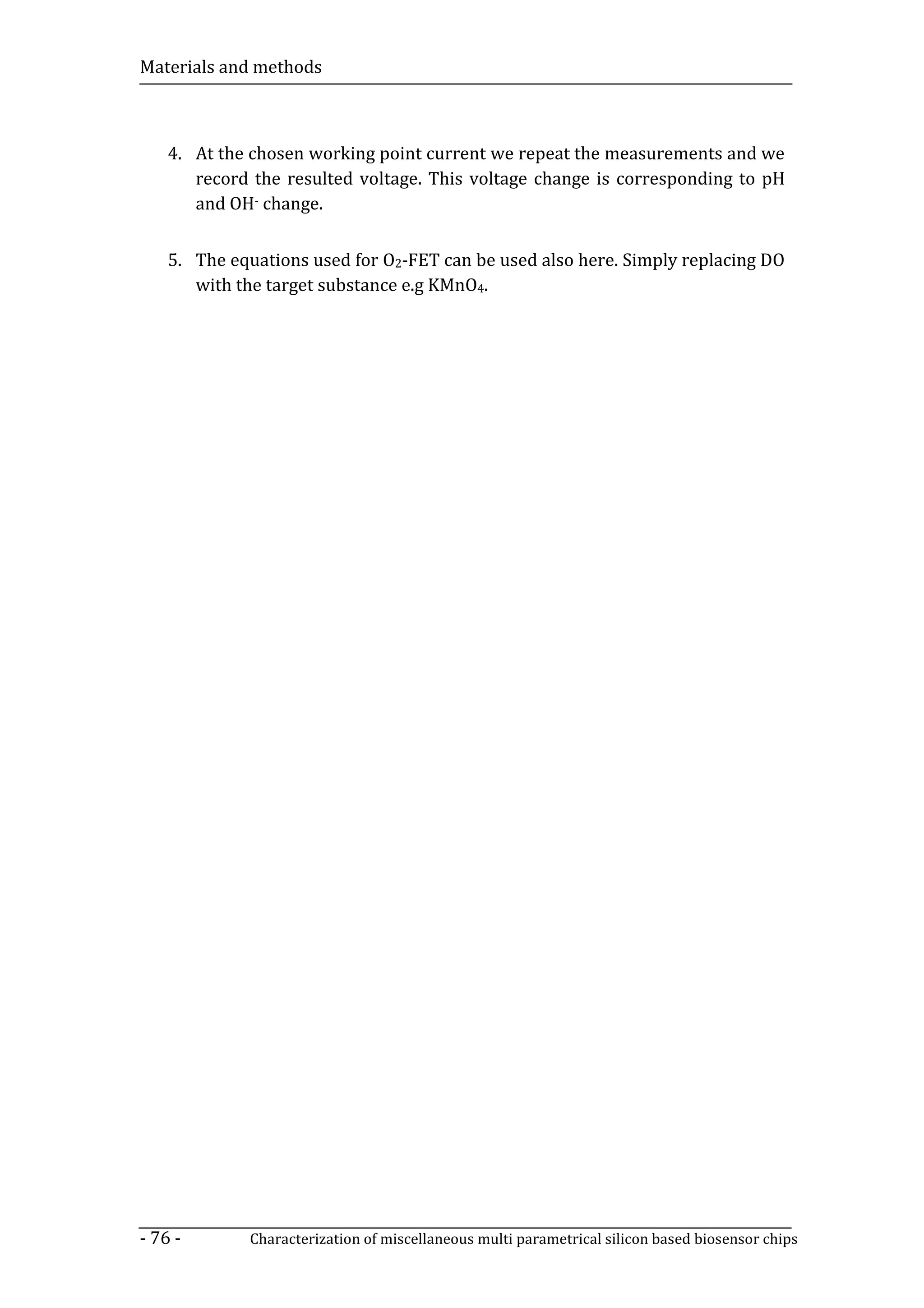 Materials and methods



    4. At the chosen working point current we repeat the measurements and we
       record the resulted voltage. This voltage change is corresponding to pH
       and OH- change.


    5. The equations used for O2-FET can be used also here. Simply replacing DO
       with the target substance e.g KMnO4.




- 76 -       Characterization of miscellaneous multi parametrical silicon based biosensor chips
 