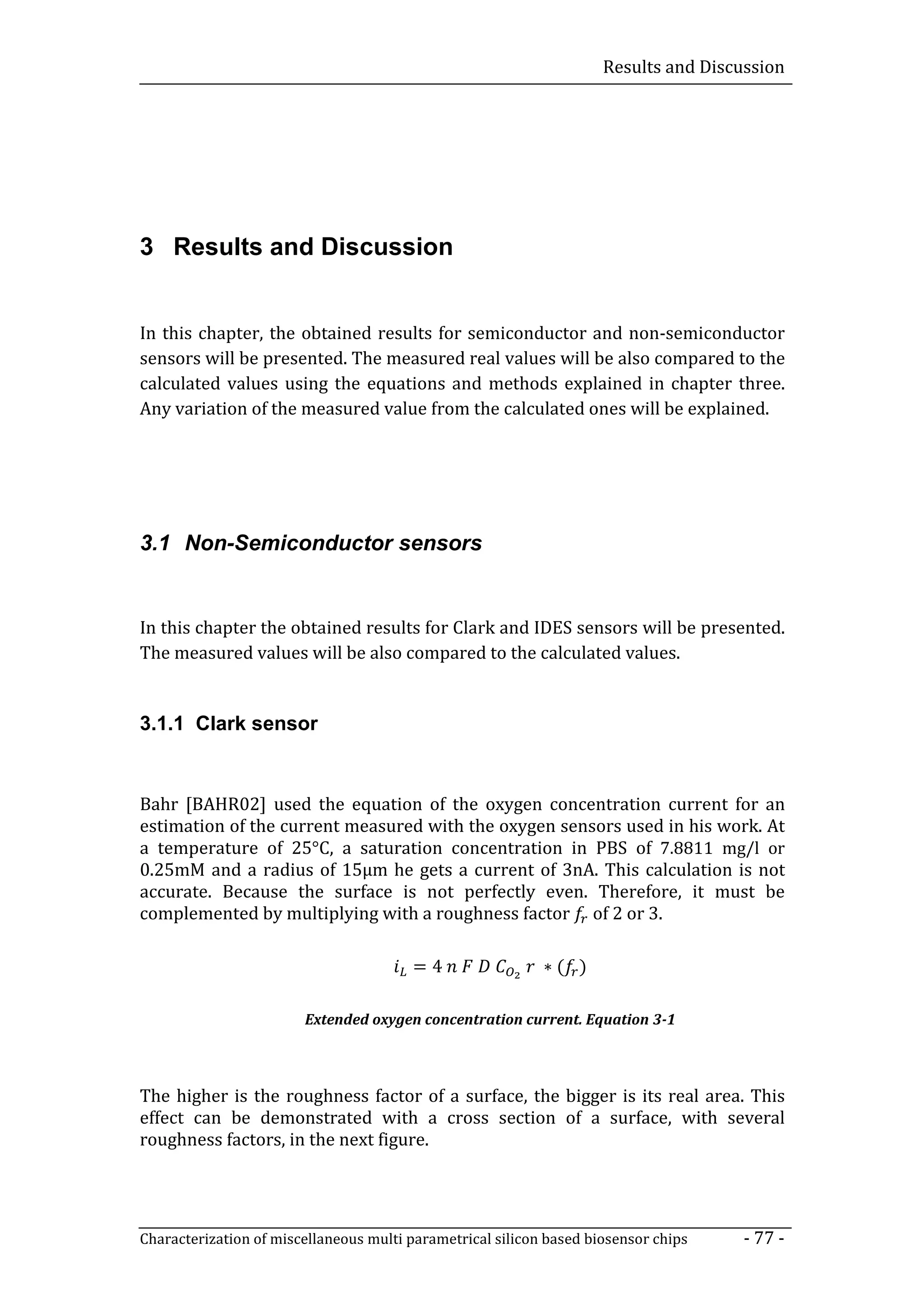 Results and Discussion




3 Results and Discussion


In this chapter, the obtained results for semiconductor and non-semiconductor
sensors will be presented. The measured real values will be also compared to the
calculated values using the equations and methods explained in chapter three.
Any variation of the measured value from the calculated ones will be explained.




3.1 Non-Semiconductor sensors


In this chapter the obtained results for Clark and IDES sensors will be presented.
The measured values will be also compared to the calculated values.


3.1.1 Clark sensor


Bahr [BAHR02] used the equation of the oxygen concentration current for an
estimation of the current measured with the oxygen sensors used in his work. At
a temperature of 25°C, a saturation concentration in PBS of 7.8811 mg/l or
0.25mM and a radius of 15µm he gets a current of 3nA. This calculation is not
accurate. Because the surface is not perfectly even. Therefore, it must be
complemented by multiplying with a roughness factor of 2 or 3.

                                        =4                  ∗( )

                        Extended oxygen concentration current. Equation 3-1



The higher is the roughness factor of a surface, the bigger is its real area. This
effect can be demonstrated with a cross section of a surface, with several
roughness factors, in the next figure.




Characterization of miscellaneous multi parametrical silicon based biosensor chips    - 77 -
 