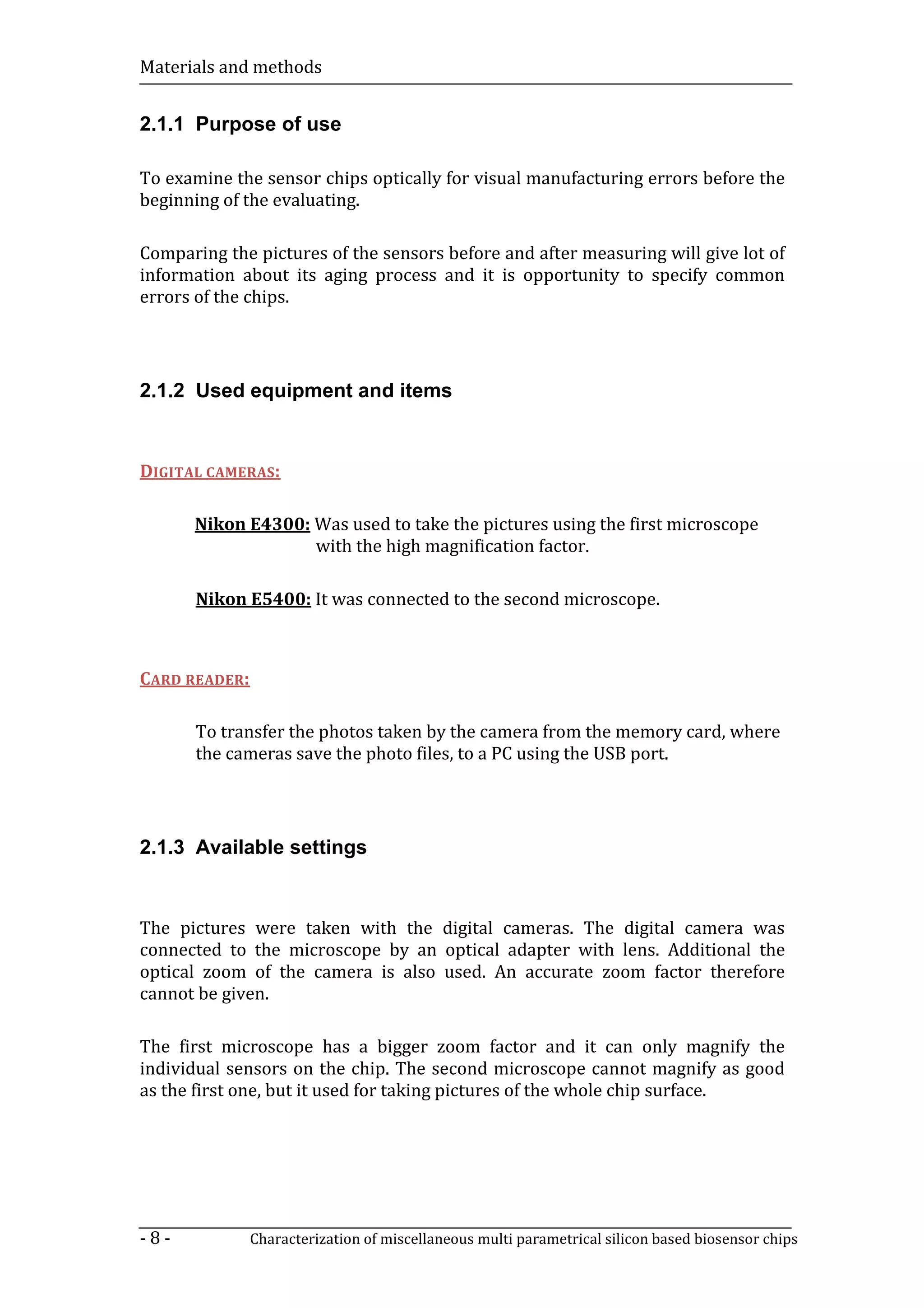 Materials and methods


2.1.1 Purpose of use

To examine the sensor chips optically for visual manufacturing errors before the
beginning of the evaluating.

Comparing the pictures of the sensors before and after measuring will give lot of
information about its aging process and it is opportunity to specify common
errors of the chips.




2.1.2 Used equipment and items


DIGITAL CAMERAS:

      Nikon E4300: Was used to take the pictures using the first microscope
                   with the high magnification factor.

       Nikon E5400: It was connected to the second microscope.



CARD READER:

       To transfer the photos taken by the camera from the memory card, where
       the cameras save the photo files, to a PC using the USB port.




2.1.3 Available settings


The pictures were taken with the digital cameras. The digital camera was
connected to the microscope by an optical adapter with lens. Additional the
optical zoom of the camera is also used. An accurate zoom factor therefore
cannot be given.

The first microscope has a bigger zoom factor and it can only magnify the
individual sensors on the chip. The second microscope cannot magnify as good
as the first one, but it used for taking pictures of the whole chip surface.




-8-            Characterization of miscellaneous multi parametrical silicon based biosensor chips
 