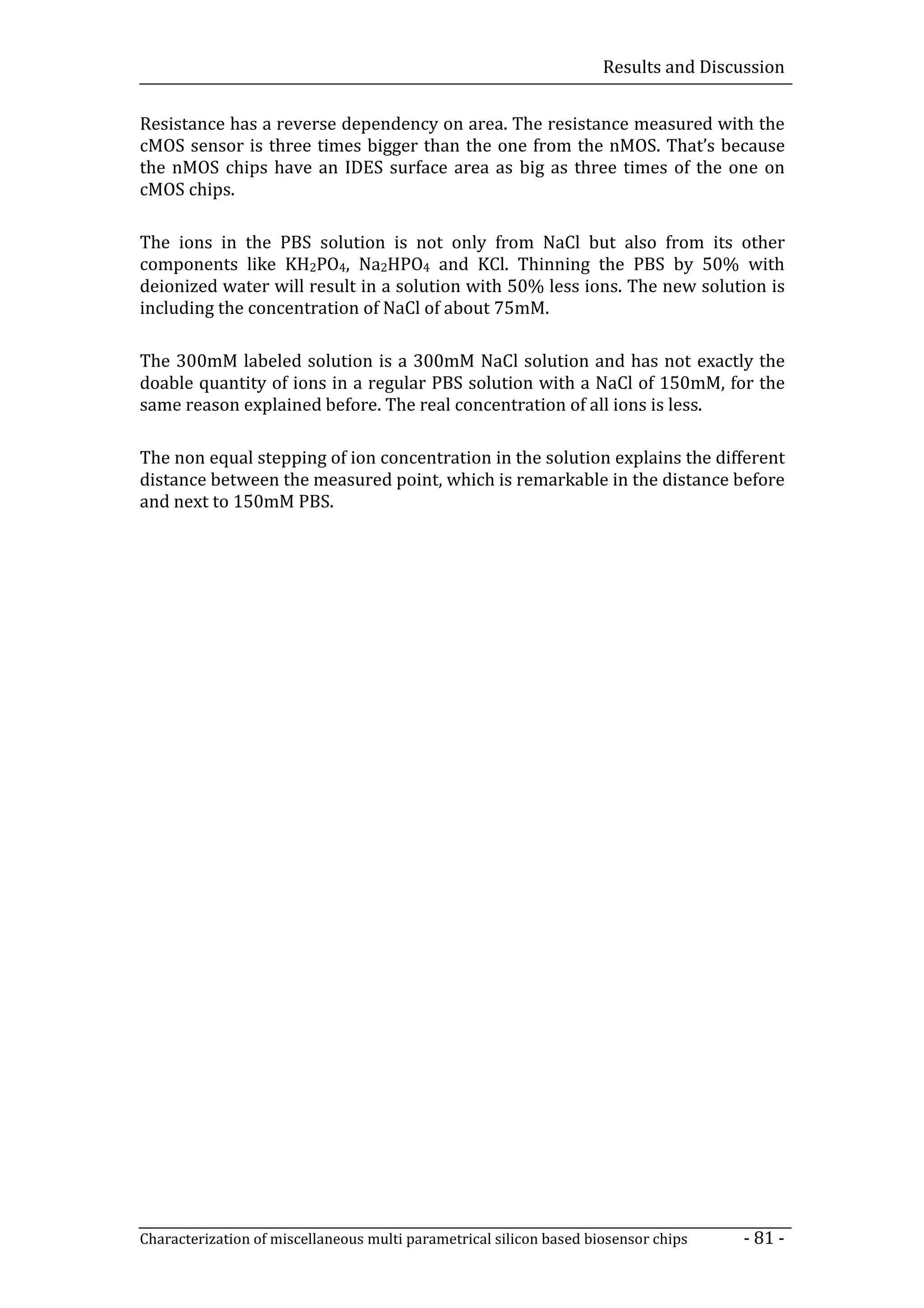 Results and Discussion


Resistance has a reverse dependency on area. The resistance measured with the
cMOS sensor is three times bigger than the one from the nMOS. That’s because
the nMOS chips have an IDES surface area as big as three times of the one on
cMOS chips.

The ions in the PBS solution is not only from NaCl but also from its other
components like KH2PO4, Na2HPO4 and KCl. Thinning the PBS by 50% with
deionized water will result in a solution with 50% less ions. The new solution is
including the concentration of NaCl of about 75mM.

The 300mM labeled solution is a 300mM NaCl solution and has not exactly the
doable quantity of ions in a regular PBS solution with a NaCl of 150mM, for the
same reason explained before. The real concentration of all ions is less.

The non equal stepping of ion concentration in the solution explains the different
distance between the measured point, which is remarkable in the distance before
and next to 150mM PBS.




Characterization of miscellaneous multi parametrical silicon based biosensor chips    - 81 -
 