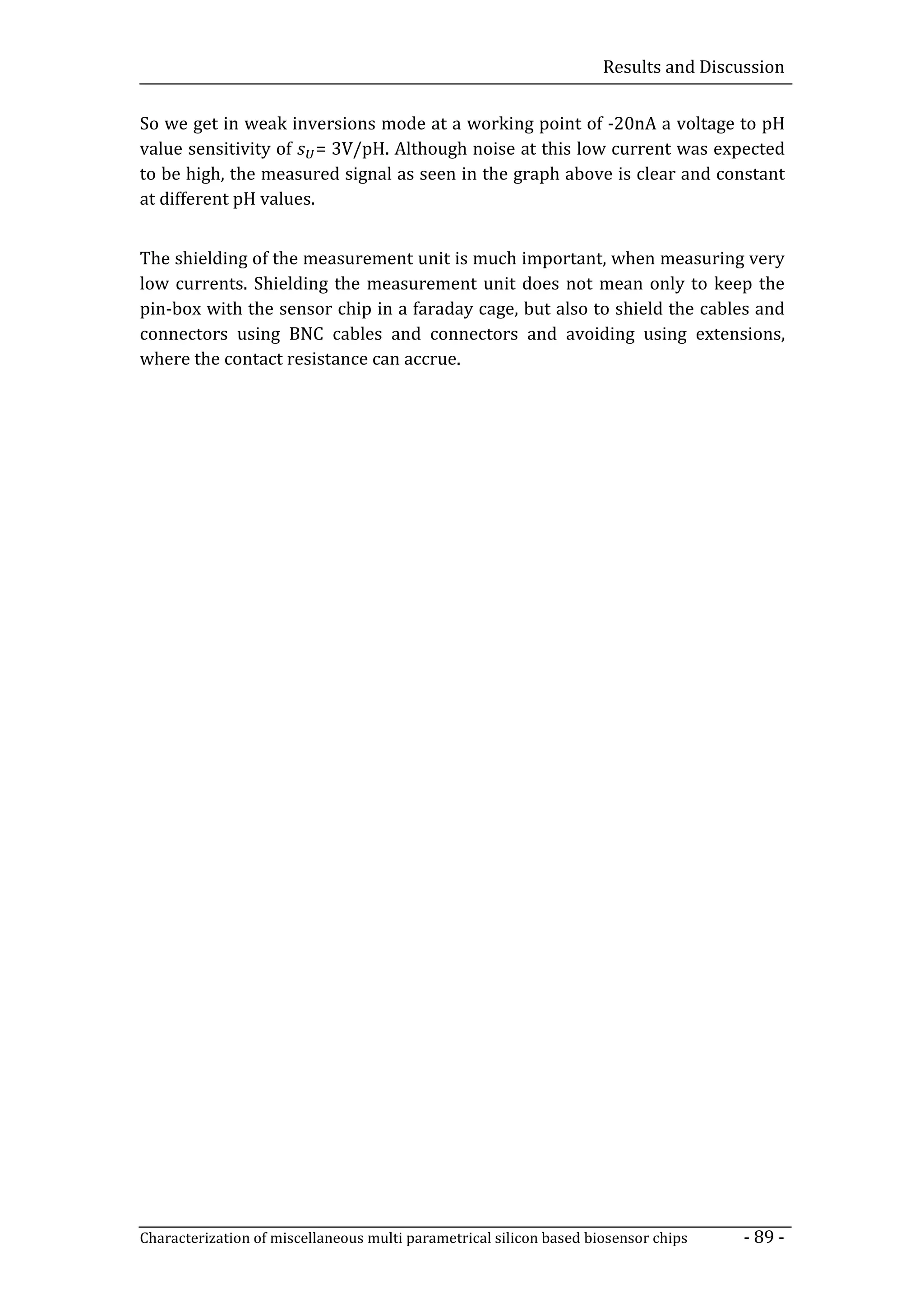 Results and Discussion


So we get in weak inversions mode at a working point of -20nA a voltage to pH
value sensitivity of = 3V/pH. Although noise at this low current was expected
to be high, the measured signal as seen in the graph above is clear and constant
at different pH values.


The shielding of the measurement unit is much important, when measuring very
low currents. Shielding the measurement unit does not mean only to keep the
pin-box with the sensor chip in a faraday cage, but also to shield the cables and
connectors using BNC cables and connectors and avoiding using extensions,
where the contact resistance can accrue.




Characterization of miscellaneous multi parametrical silicon based biosensor chips    - 89 -
 
