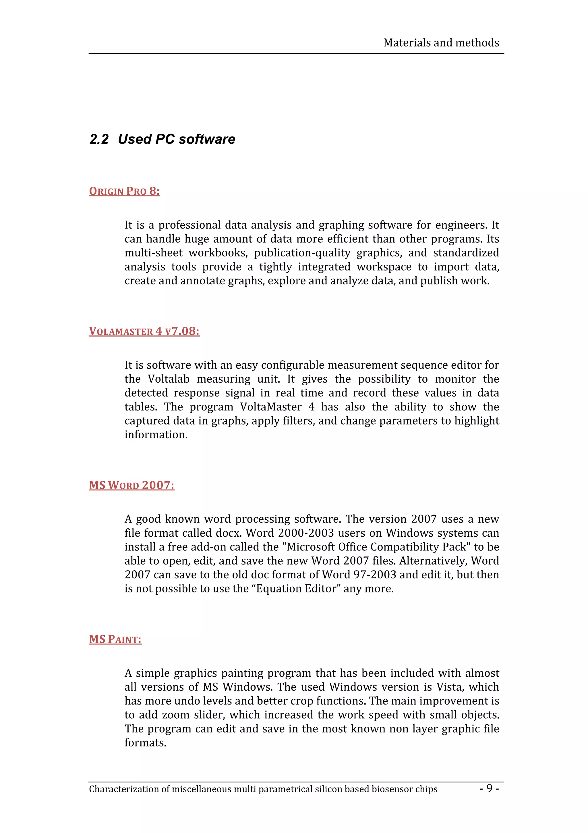 Materials and methods




2.2 Used PC software


ORIGIN PRO 8:

        It is a professional data analysis and graphing software for engineers. It
        can handle huge amount of data more efficient than other programs. Its
        multi-sheet workbooks, publication-quality graphics, and standardized
        analysis tools provide a tightly integrated workspace to import data,
        create and annotate graphs, explore and analyze data, and publish work.



VOLAMASTER 4 V7.08:

        It is software with an easy configurable measurement sequence editor for
        the Voltalab measuring unit. It gives the possibility to monitor the
        detected response signal in real time and record these values in data
        tables. The program VoltaMaster 4 has also the ability to show the
        captured data in graphs, apply filters, and change parameters to highlight
        information.



MS WORD 2007:

        A good known word processing software. The version 2007 uses a new
        file format called docx. Word 2000-2003 users on Windows systems can
        install a free add-on called the "Microsoft Office Compatibility Pack" to be
        able to open, edit, and save the new Word 2007 files. Alternatively, Word
        2007 can save to the old doc format of Word 97-2003 and edit it, but then
        is not possible to use the “Equation Editor” any more.



MS PAINT:

        A simple graphics painting program that has been included with almost
        all versions of MS Windows. The used Windows version is Vista, which
        has more undo levels and better crop functions. The main improvement is
        to add zoom slider, which increased the work speed with small objects.
        The program can edit and save in the most known non layer graphic file
        formats.


Characterization of miscellaneous multi parametrical silicon based biosensor chips    -9-
 