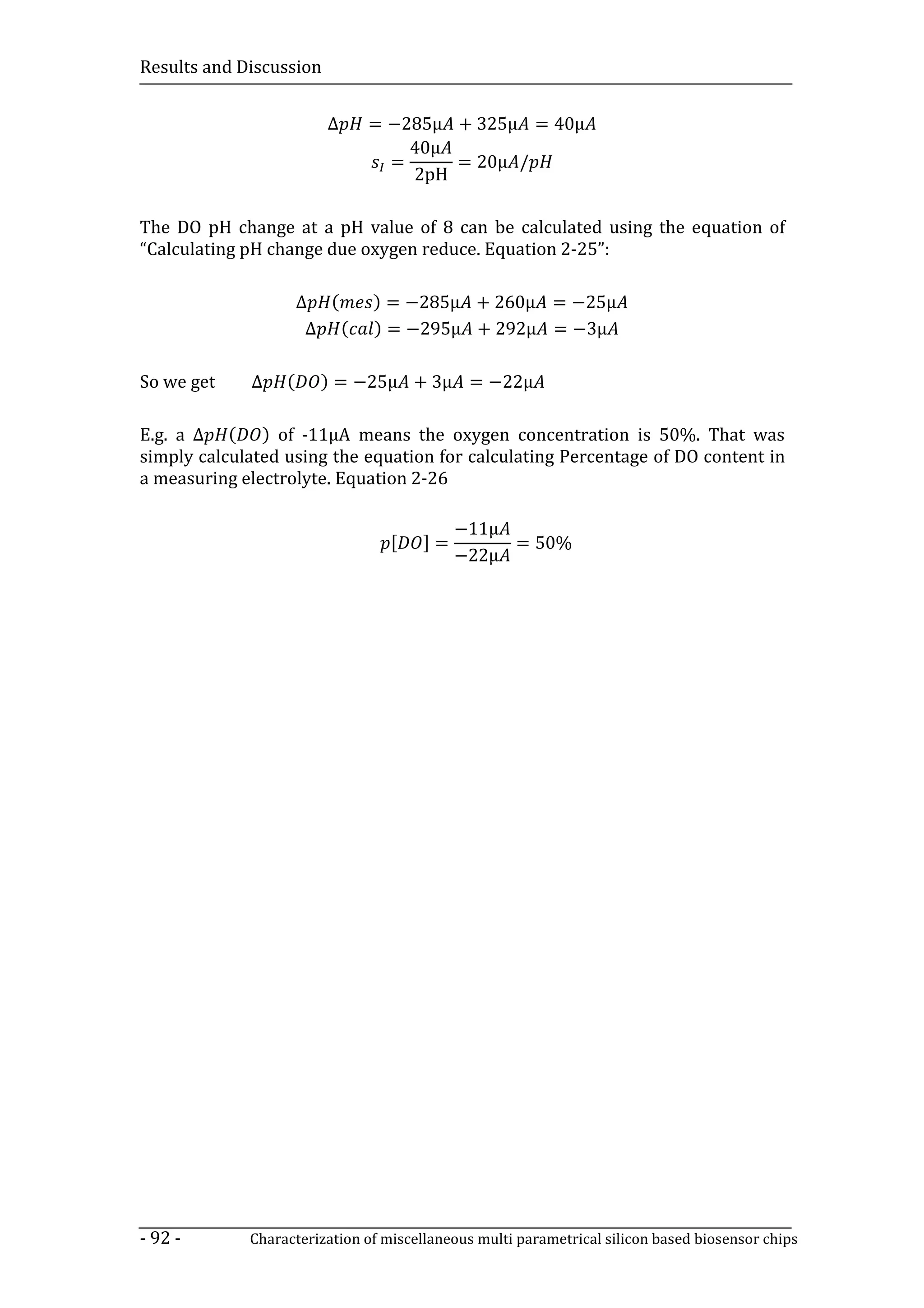 Results and Discussion


                         ∆    = −285µ + 325µ = 40µ
                                  40µ
                                =     = 20µ /
                                  2pH

The DO pH change at a pH value of 8 can be calculated using the equation of
“Calculating pH change due oxygen reduce. Equation 2-25”:

                      ∆ (      ) = −285µ + 260µ = −25µ
                       ∆ (     ) = −295µ + 292µ = −3µ

So we get    ∆    (    ) = −25µ + 3µ = −22µ

E.g. a ∆ ( ) of -11µA means the oxygen concentration is 50%. That was
simply calculated using the equation for calculating Percentage of DO content in
a measuring electrolyte. Equation 2-26

                                           −11µ
                                  [   ]=        = 50%
                                           −22µ




- 92 -       Characterization of miscellaneous multi parametrical silicon based biosensor chips
 