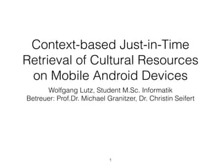 Context-based Just-in-Time
Retrieval of Cultural Resources
on Mobile Android Devices
Wolfgang Lutz, Student M.Sc. Informatik
Betreuer: Prof.Dr. Michael Granitzer, Dr. Christin Seifert
1
 