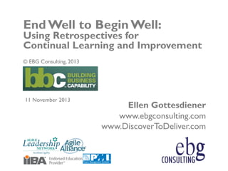 © EBG Consulting, 2013 | @ellengott
www.ebgconsulting.com | www.DiscoverToDeliver.com 1
Ellen Gottesdiener
www.ebgconsulting.com
www.DiscoverToDeliver.com
End Well to Begin Well:
Using Retrospectives for
Continual Learning and Improvement
© EBG Consulting, 2013
11 November 2013
 