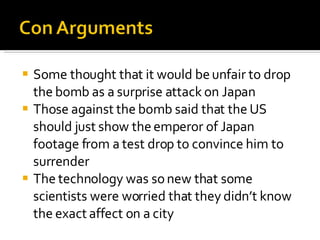Some thought that it would be unfair to drop the bomb as a surprise attack on Japan Those against the bomb said that the US should just show the emperor of Japan footage from a test drop to convince him to surrender The technology was so new that some scientists were worried that they didn’t know the exact affect on a city 