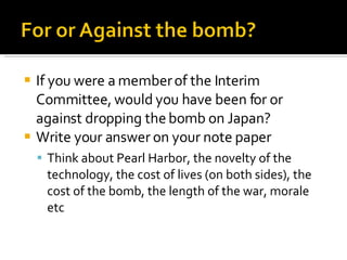 If you were a member of the Interim Committee, would you have been for or against dropping the bomb on Japan? Write your answer on your note paper Think about Pearl Harbor, the novelty of the technology, the cost of lives (on both sides), the cost of the bomb, the length of the war, morale etc 