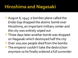 August 6, 1945: a bomber plane called the  Enola Gay  dropped the atomic bomb over Hiroshima, an important military center and the city was entirely wiped out Three days later another bomb was dropped on Nagasaki which destroyed half the city Over 200,000 people died from the bombs The emperor couldn’t take the destruction anymore so he finally ordered a full surrender 