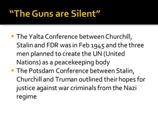 The Yalta Conference between Churchill, Stalin and FDR was in Feb 1945 and the three men planned to create the UN (United Nations) as a peacekeeping body The Potsdam Conference between Stalin, Churchill and Truman outlined their hopes for justice against war criminals from the Nazi regime 