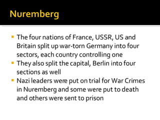 The four nations of France, USSR, US and Britain split up war-torn Germany into four sectors, each country controlling one They also split the capital, Berlin into four sections as well Nazi leaders were put on trial for War Crimes in Nuremberg and some were put to death and others were sent to prison 