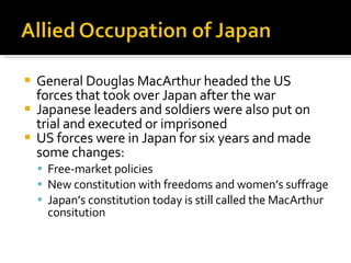 General Douglas MacArthur headed the US forces that took over Japan after the war Japanese leaders and soldiers were also put on trial and executed or imprisoned US forces were in Japan for six years and made some changes: Free-market policies New constitution with freedoms and women’s suffrage Japan’s constitution today is still called the MacArthur consitution 