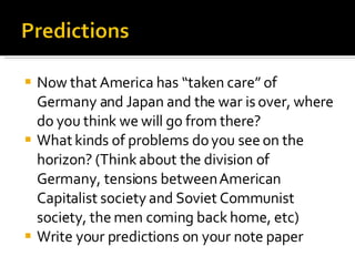 Now that America has “taken care” of Germany and Japan and the war is over, where do you think we will go from there? What kinds of problems do you see on the horizon? (Think about the division of Germany, tensions between American Capitalist society and Soviet Communist society, the men coming back home, etc) Write your predictions on your note paper 