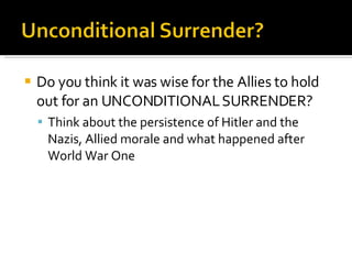 Do you think it was wise for the Allies to hold out for an UNCONDITIONAL SURRENDER? Think about the persistence of Hitler and the Nazis, Allied morale and what happened after World War One 