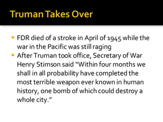 FDR died of a stroke in April of 1945 while the war in the Pacific was still raging After Truman took office, Secretary of War Henry Stimson said “Within four months we shall in all probability have completed the most terrible weapon ever known in human history, one bomb of which could destroy a whole city.” 