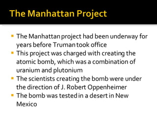 The Manhattan project had been underway for years before Truman took office This project was charged with creating the atomic bomb, which was a combination of uranium and plutonium The scientists creating the bomb were under the direction of J. Robert Oppenheimer The bomb was tested in a desert in New Mexico 