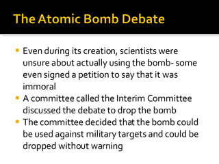 Even during its creation, scientists were unsure about actually using the bomb- some even signed a petition to say that it was immoral A committee called the Interim Committee discussed the debate to drop the bomb The committee decided that the bomb could be used against military targets and could be dropped without warning 