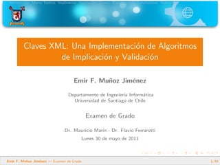 Introducci´on Marco Te´orico Implicaci´on Validaci´on Covers Experimentos Conclusiones Referencias
Claves XML: Una Implementaci´on de Algoritmos
de Implicaci´on y Validaci´on
Emir F. Mu˜noz Jim´enez
Departamento de Ingenier´ıa Inform´atica
Universidad de Santiago de Chile
Examen de Grado
Dr. Mauricio Mar´ın - Dr. Flavio Ferrarotti
Lunes 30 de mayo de 2011
Emir F. Mu˜noz Jim´enez — Examen de Grado 1/49
 