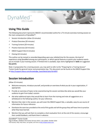 Using This Guide
The following document represents EBSCO’s recommended outline for a 75-minute overview training session on
the main components of DynaMed™.
 Session Introduction (allow 10 minutes)
 Product Overview (20 minutes)
 Training Content (20 minutes)
 Practice Exercises (10 minutes)
 EBSCO Support Site (5 minutes)
 Closing (10 minutes)
This outline can be revised or amended depending upon your allotted time for the session, the level of
experience using DynaMed among your participants, or which special features or points your audience wants
you to include in your training session. If limited time is available, topic items highlighted in bold are suggested
key points.
Note: In preparation for a training session, you may wish to refer to the “Preparing for a Training Session”
Trainer Guide for general trainer and presentation tips. This document can be found on the EBSCO Support Site
at http://support.ebsco.com/knowledge_base/detail.php?id=6497.
Session Introduction
(Allow 10 minutes)
• Welcome everyone, introduce yourself, and provide an overview of what you do in your organization, if
appropriate.
• Provide an overview of topics to be covered during the session and describe what you would like your
audience to gain from today’s session.
• Ask what additional topics they would like to learn from the training and note all suggestions on a
whiteboard or the following outline, for your reference.
• Mention that, later in the session, you will cover the EBSCO Support Site, a valuable, easy-to-use source of
information for future reference.
• Distribute the exercises provided at the end of this guide and tell the group they will have time to practice
what they have learned.
• Mention that you will ask them to complete a short evaluation form at the end of the session, encourage
their candid feedback, and thank them in advance.
DynaMed™ Trainer Guide 1
Page ID #4240 | ©EBSCO Information Services 2014 | Last update: October 2014
Find tutorials, FAQs, help sheets, user guides, and more at http://support.ebsco.com.
 