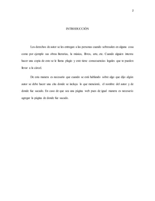 2
INTRODUCCIÓN
Los derechos de autor se les entregan a las personas cuando sobresalen en alguna cosa
como por ejemplo sus obras literarias, la música, libros, arte, etc. Cuando alguien intenta
hacer una copia de esto se le llama plagio y esto tiene consecuencias legales que te pueden
llevar a la cárcel.
De esta manera es necesario que cuando se está hablando sobre algo que dijo algún
autor se debe hacer una cita donde se incluya lo que mencionó, el nombre del autor y de
donde fue sacado. En caso de que sea una página web pues de igual manera es necesario
agregar la página de donde fue sacado.
 