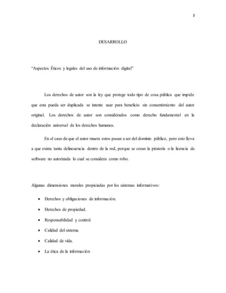 3
DESARROLLO
“Aspectos Éticos y legales del uso de información digital”
Los derechos de autor son la ley que protege todo tipo de cosa pública que impide
que esta pueda ser duplicada se intente usar para beneficio sin consentimiento del autor
original. Los derechos de autor son considerados como derecho fundamental en la
declaración universal de los derechos humanos.
En el caso de que el autor muera estos pasan a ser del dominio público, pero esto lleva
a que exista tanta delincuencia dentro de la red, porque se crean la piratería o la licencia de
software no autorizada lo cual se considera como robo.
Algunas dimensiones morales propiciadas por los sistemas informativos:
 Derechos y obligaciones de información.
 Derechos de propiedad.
 Responsabilidad y control.
 Calidad del sistema.
 Calidad de vida.
 La ética de la información
 