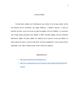 5
CONCLUSIÓN
Se debe tener cuidado con la información que circula en la red pues mucha de ella
esta alterada por los cibernautas que logran infiltrarse y falsificar licencias y robar los
derechos de autor, es por eso de que no todas las páginas web son confiables y es necesario
que se tenga mucha precaución pues siempre es difícil encontrar páginas web que contengan
información digital de buena calidad, las empresas por lo general son las que utilizan de
mejor manera las redes y es por eso que llevan tan buena organización es por eso que todo lo
relacionado a las redes se debería tratar como lo hacen las empresas.
BIBLIOGRAFIA
o http://eticosymoralesticscren.blogspot.mx/
o http://www.ordenjuridico.gob.mx/Congreso/2doCongresoNac/pdf/MunozTo
rres.pdf
 