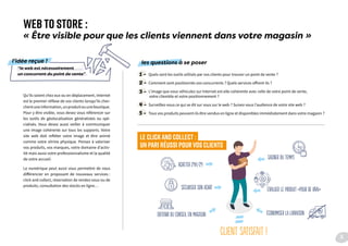 Qu’ils soient chez eux ou en déplacement, Internet
est le premier réflexe de vos clients lorsqu’ils cher-
chentuneinformation,unproduitouuneboutique.
Pour y être visible, vous devez vous référencer sur
les outils de géolocalisation généralistes ou spé-
cialisés. Vous devez aussi veiller à communiquer
une image cohérente sur tous les supports. Votre
site web doit refléter votre image et être animé
comme votre vitrine physique. Pensez à valoriser
vos produits, vos marques, votre domaine d’activ-
ité mais aussi votre professionnalisme et la qualité
de votre accueil.
Le numérique peut aussi vous permettre de vous
différencier en proposant de nouveaux services :
click and collect, réservation de rendez-vous ou de
produits, consultation des stocks en ligne…
1 - Quels sont les outils utilisés par vos clients pour trouver un point de vente ?
2 - Comment sont positionnés vos concurrents ? Quels services offrent-ils ?
3 - L’image que vous véhiculez sur Internet est-elle cohérente avec celle de votre point de vente,
votre clientèle et votre positionnement ?
4 - Surveillez-vous ce qui se dit sur vous sur le web ? Suivez-vous l’audience de votre site web ?
5 - Tous vos produits peuvent-ils être vendus en ligne et disponibles immédiatement dans votre magasin ?
WEB TO STORE :
« Être visible pour que les clients viennent dans votre magasin »
LE CLICKAND COLLECT :
UN PARI RÉUSSI POUR VOS CLIENTS
“le web est nécessairement
un concurrent du point de vente”
l’idée reçue ! les questions à se poser
Gagner du temps
acheter 24h/24
sécuriser son achat
obtenir du conseil en magasin économiser la livraison
évaluer le produit «pour de vrai»
client satisfait ! 11
 
